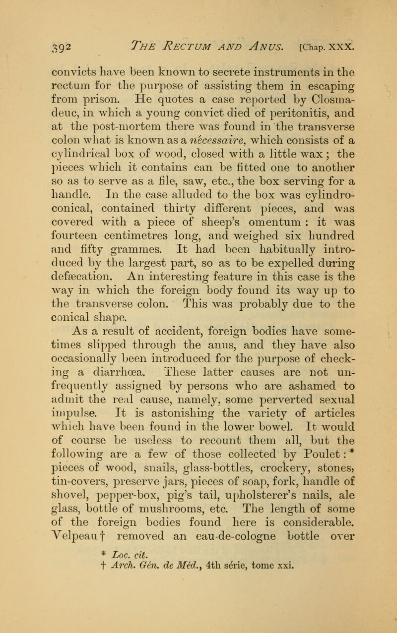 convicts have been known to secrete instruments in the rectum for the purpose of assisting them in escaping from prison. He quotes a case reported by Closma- deuc, in which a young convict died of peritonitis, and at the post-mortem there was found in the transverse colon what is known as a necessaire, which consists of a cylindrical box of wood, closed with a little wax; the pieces which it contains can be fitted one to another so as to serve as a hie, saw, etc., the box serving for a handle. In the case alluded to the box was cylindro- conical, contained thirty different pieces, and was covered with a piece of sheep's omentum : it was fourteen centimetres long, and weighed six hundred and fifty grammes. It had been habitually intro- duced by the largest part, so as to be expelled during defsecation. An interesting feature in this case is the way in which the foreign body found its way up to the transverse colon. This was probably due to the conical shape. As a result of accident, foreign bodies have some- times slipped through the anus, and they have also occasionally been introduced for the purpose of check- ing a diarrhoea. These latter causes are not un- frequently assigned by persons who are ashamed to admit the real cause, namely, some perverted sexual impulse. It is astonishing the variety of articles which have been found in the lower bowel. It would of course be useless to recount them all, but the following are a few of those collected by Poulet: * pieces of wood, snails, glass-bottles, crockery, stones, tin-covers, preserve jars, pieces of soap, fork, handle of shovel, pepper-box, pig's tail, u[)holsterer's nails, ale glass, bottle of mushrooms, etc. The length of some of the foreign bodies found here is considerable. Velpeauf removed an eau-de-cologne bottle over * Loc. cit. t Arch. Gen. de Med., 4th s^rie, tome xxi.