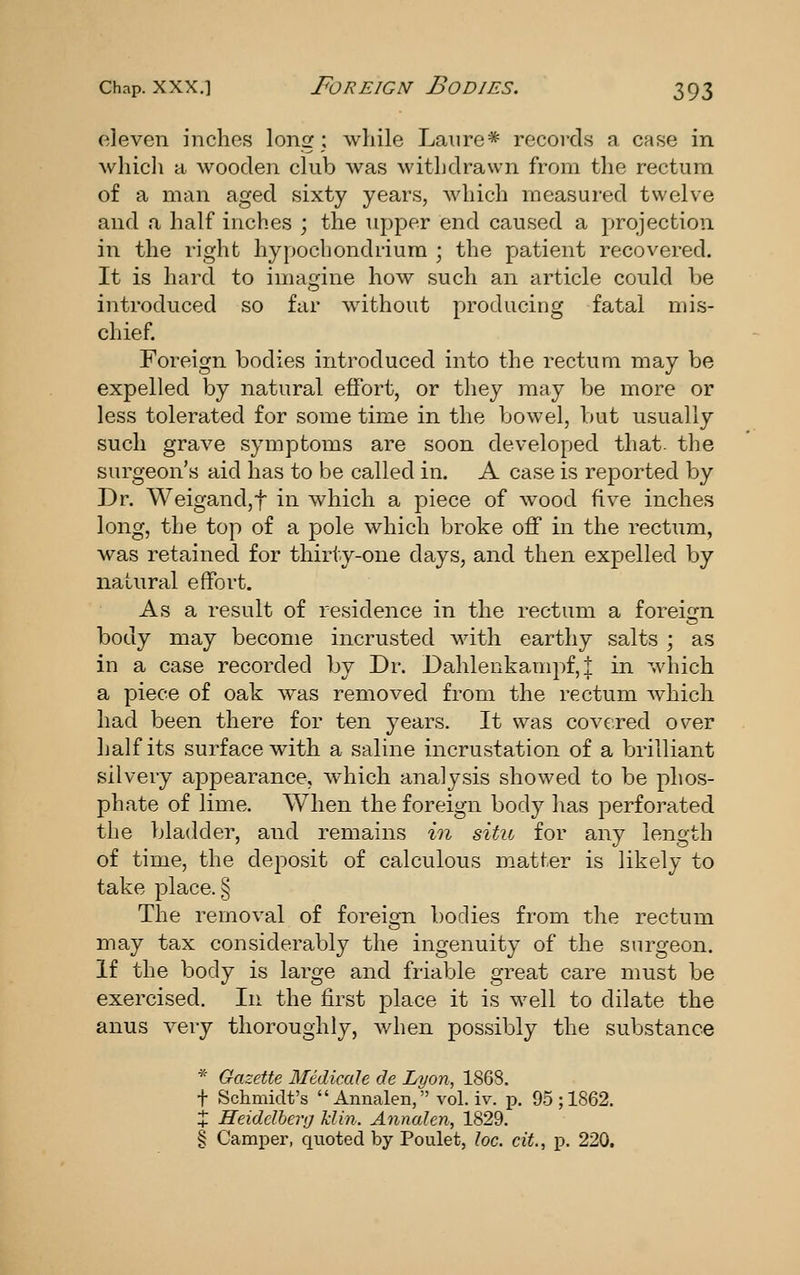 eleven inches long; while Laure* records a case in which a wooden club was withdrawn from the rectum of a man aged sixty years, which measured twelve and a half inches ; the upper end caused a projection in the right hypocbondriura ; the patient recovered. It is hard to imagine how such an article could be introduced so far without producing fatal mis- chief Foreign bodies introduced into the rectum may be expelled by natural effort, or they may be more or less tolerated for some time in the bowel, but usually such grave symptoms are soon developed that- the surgeon's aid has to be called in. A case is reported by Dr. Weigand,t in which a piece of wood five inches long, the top of a pole which broke off in the rectum, was retained for thirty-one days, and then expelled by natural effort. As a result of residence in the rectum a foreiijn body may become incrusted with earthy salts ; as in a case recorded by Dr. Dahlenkampf,| in which a piece of oak was removed from the rectum which had been there for ten years. It was covered over half its surface with a saline incrustation of a brilliant silvery appearance, which analysis showed to be phos- phate of lime. When the foreign body has perforated the bladder, and remains in situ for any length of time, the deposit of calculous matter is likely to take place. § The removal of foreign bodies from the rectum may tax considerably the ingenuity of the surgeon. If the body is large and friable great care must be exercised. In the first place it is w^ell to dilate the anus very thoroughly, v/hen possibly the substance * Gazette Medicale de Lyon, 1868. t Schmidt's  Annalen, vol. iv. p. 95; 1862. + Heidelberg klin. Annalen, 1829. § Camper, quoted by Poulet, loc. cit., p. 220.