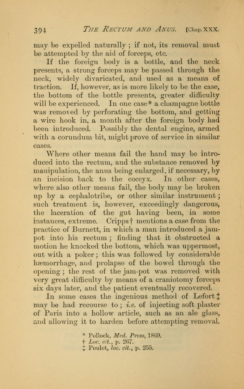 may be expelled naturally ; if not, its removal must be attempted by the aid of forceps, etc. If the foreign body is a bottle, and the neck presents, a strong forceps may be passed through the neck, widely divaricated, and used as a means of traction. If, however, as is more likely to be the case, the bottom of the bottle presents, greater difficulty will be ex})erienced. In one case* a champagne bottle was removed by perforating the bottom, and getting a wire hook in, a month after the foreign body had been introduced. Possibly the dental engine, armed with a corundum bit, might prove of service in similar cases. Where other means fail the hand may be intro- duced into the rectum, and the substance removed by manipulation, the anus being enlarged, if necessary, by an incision back to the coccyx. In other cases, Avhere also other means fail, the body may be broken up by a cephalotribe, or other similar instrument; such treatment is, however, exceedingly dangerous, the laceration of the gut having been, in some instances, extreme. Crippsf mentions a case from tlie practice of Burnett, in which a man introduced a jam- pot into his rectum ; finding that it obstructed a motion he knocked the bottom, which was uppermost, out with a poker; this was followed by considerable haemorrhage, and prolapse of the bowel through the opening ; the rest of the jam-pot was removed with very great difficulty by means of a craniotomy force})S six days later, and the patient eventually recovered. In some cases the ingenious method of Lefort % may be had recourse to ; i.e. of injecting soft plastei- of Paris into a hollow article, such as an ale glass, and allowing it to harden before attempting removal. * Tollock, Med. Press, 1869. f Lac. cit., p. 267. ij: I'oulet, loc. cit., p. 255.