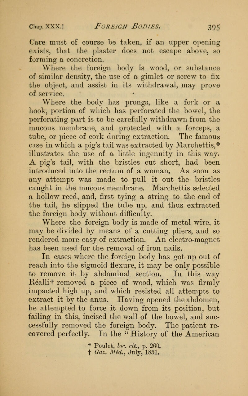 Care miisfc of course l)e taken, if an upper opening exists, that the plaster does not escape above, so forming a concretion. Where the foreign body is wood, or substance of similar density, the use of a gimlet or screw to fix the object, and assist in its withdrawal, may prove of service. Where the body has prongs, like a fork or a hook, portion of which has perforated the bowel, the perforating part is to be carefully withdrawn from the mucous membrane, and protected with a forceps, a tube, or i)iece of cork during extraction. The famous case in which a pig's tail was extracted by Marchettis,* illustrates the use of a little ingenuity in this way. A pig's tail, Avith the bristles cut short, had been introduced into the rectum of a woman. As soon as any attempt was made to pull it out the bristles caught in the mucous membrane. Marchettis selected a hollow reed, and, first tying a string to the end of the tail, he slipped the tube up, and thus extracted the foreign body without difficulty. Where the foreign body is made of metal wire, it may be divided by means of a cutting pliers, and so rendered more easy of extraction. An electro-magnet has been used for the removal of iron nails. In cases where the foreign body has got up out of reach into the sigmoid flexure, it may be only possible to remove it by abdominal section. In this way Reallit removed a piece of wood, which was firmly impacted high up, and which resisted all attempts to extract it by the anus. Having opened the abdomen, he attempted to force it down from its position, but failing in this, incised the wall of the bowel, and suc- cessfully removed the foreign body. The patient re- covered perfectly. In the History of the American * Poulet, Inc. cit., p. 2G0. t Gaz. Med., July, 1851.