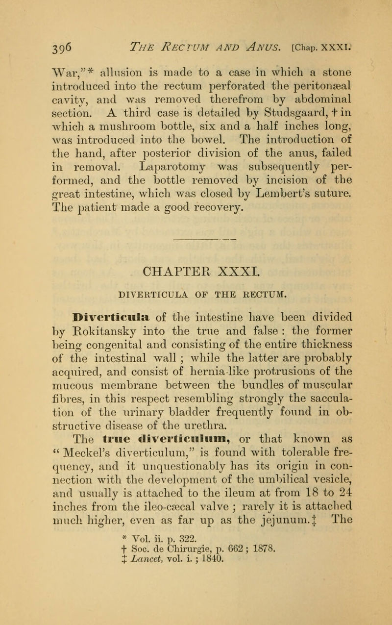 War,^ allusion is made to a case in which a stone introduced into the rectum perforated the peritonseal cavitv, and was removed therefrom by abdominal section. A third case is detailed by Studsgaard, t in which a mushroom bottle, six and a half inches long, was introduced into the bowel. The introduction of the hand, after posterior division of the anus, failed in removal. Laparotomy was subsequently per- formed, and the bottle removed by incision of the great intestine, which was closed by Lembert's suture. The patient made a good recovery. CHAPTER XXXI. DIVERTICULA OF THE RECTUM. Diverticula of the intestine have been divided by Rokitansky into the true and false : the former being congenital and consisting of the entire thickness of the intestinal wall ; while the latter are probably acquired, and consist of hernia like protrusions of the mucous membrane between the bundles of muscular fibres, in this respect resembling strongly the saccula- tion of the urinary bladder frequently found in ob- structive disease of the urethra. The true tiiverticulum, or that known as  Meckel's diverticulum, is found with tolerable fre- quency, and it unquestionably has its origin in con- nection with the development of the umbilical vesicle, and usually is attached to the ileum at from 18 to 24 inches from the ileo-ca^cal valve ; rarely it is attached much higher, even as far up as the jejunum. J The * Vol. ii. p. 322. t Soc. de Chirurgie, p. 662 ; 1878. + Lancet, vol. i.; 1840.