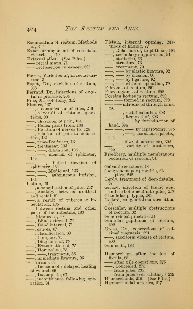 Examination of rectum. Methods of, 3 Exner, arrangement of vessels in cioati-ict'S, 279 External piles. (See Piles.) • rectal sinus, 71 rectisection in cancer, 33S Faeces, Varieties of, in rectal dis- ease, 3 Faget, Dr., excision of rectum, 338 Ferrand, Dr., injections of ergo- tin in prolapse, 204 Fine, M., colotomy, 352 Fissure, 127 , a compl-cation of piles, 246 -—, a result of fistulee opera- tions, 90 , clnracter of pain, 131 , Eeflex pains from, 130 , Re'atiou of nerves to. 128 , relation of pain to defalca- tion, 131 , tape-like fsece^, 131 , treatment, 133 , , dilatation, 135 . , incision of sphincter, 134 , , limited incision of sphincter. 134 , , Medicinal, 133 , , submucous incision, 134 Fistula, m , a compl'cation of piles, 247 ——, Analogy between urethral and rectal, 81 , a result of tubercular in- oculation, 105 between rectum and other parts of the intestine, 103 bi-mucosa, 99 ■ , Blind external, 71 , Blind internal, 71 , cau- es, 67 , classification, 68 , Complex, 73 , Diagnosis of, 75 , Examination of, 75 , Horte-shoc', 73 , .treatment, 86 , immediate ligature, 96 in ano, 68 , Incision of; delayed healing of wound, 89 , Incomi)lete, 67 • . incontinence following ope- ration, 91 Fistula, internal opening, Me- thods of finding, 77 , Eelations of, to phthisis, 104 , secondary sui^puratioii, 91 , statistics, 66 , structure, 73 , treatment, 79 ——, by elastic ligature, 92 , by incision, 80 , by ligature, 92 , without operation, 79 Fibroma of rectum, 291 F^bro-niyoma of rectum, 292 Foreign bodies in rectum, 390 formed in rectum, 390 introduced through anus, 391 ■ • , rectal calculus, 393 ■ , Removal of, 393 , by introduction of hand, 394 , by laparotomy, 395 , , use of forceps.etc, 394 ■ , size of substances, 392 , variety of substances, 392 Friedberg, multiple membranous occlusion of rectum, 31 Galvanic ecraseiir, 98 GangrenoiTS Tierii)roctitis, 64 ■ piles, 242 Gerdy, treatment of deep fistulse, 87 Givard, injection of tannic acid and carbolic acid into piles, 257 Glandular polypus, 281 Godard, congenital malformation, 32 Goeschler, multiple obstructions of rectum, 32 Gonorrhoeal proctitis, 51 Granular papilloma of rectiim, 292 Gross, Dr., concretions of cal- cined magnesia, 391 , sacciform disease of rectum, 400 Gummata, 183 Hasmorrhage after incision of fistula, 88 after pile operations, 275 , Concealed, 275 from piles, 235 from iDiles ever salutai'y ? 239 Haemorrhoids, 216. (See Pies.) Haimoi-rhoidal arteries, 217