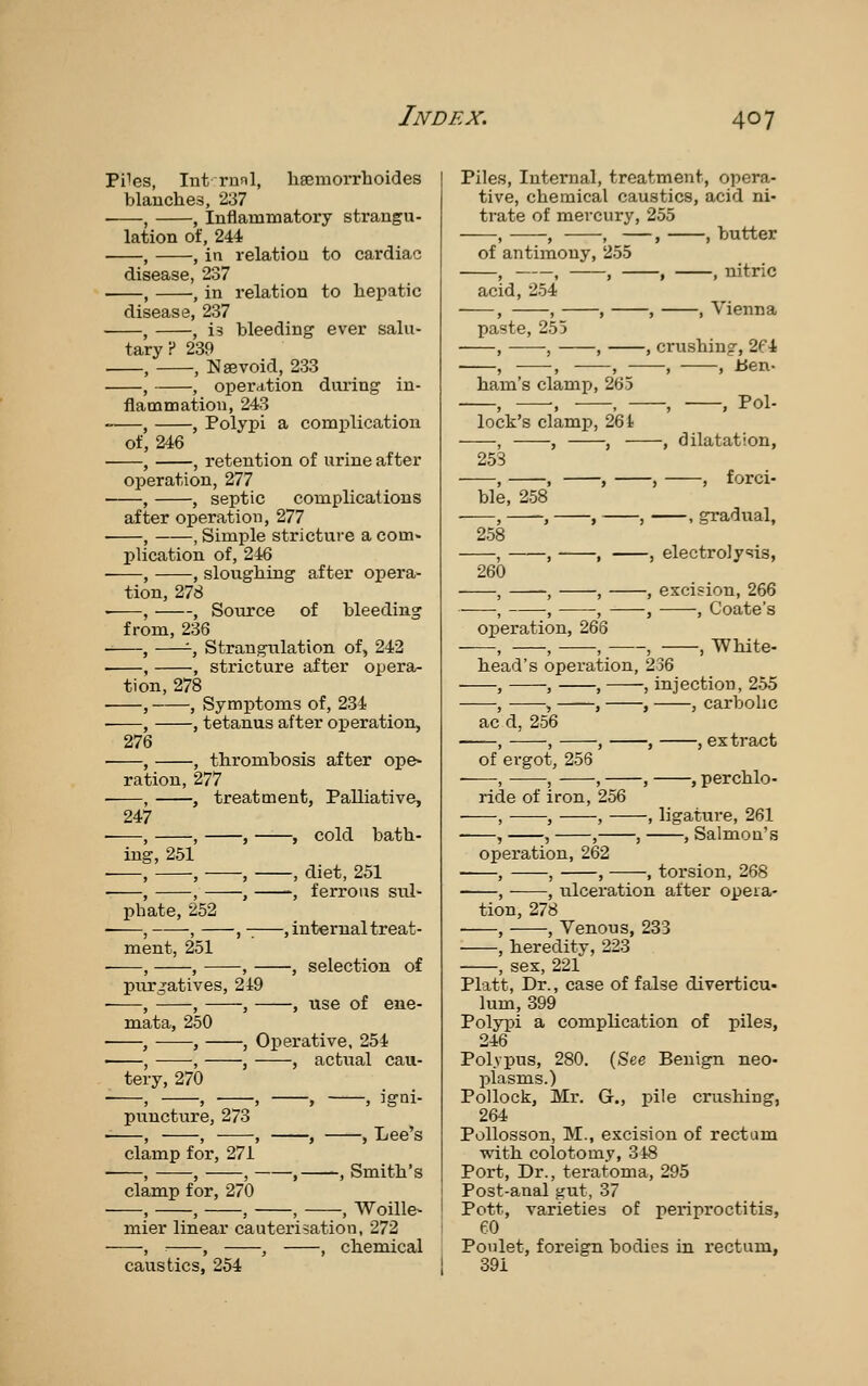 Piles, Int runl, ligemorrhoides blanches, 237 , , Inflammatory strangu- lation of, 244 , , in relation to cardiac disease, 237 , , in relation to liepatic disease, 237 , , is bleeding ever salu- tary? 239 . , , Nsevoid, 233 , , operation dui'ing in- flammation, 243 , , Polypi a complication of, 246 , , retention of urine after operation, 277 , , septic complications after operation, 277 • , , Simple strictui'e a com- plication of, 246 ■ , , sloughing after opera- tion, 278 • , , Source of bleeding from, 236 , -, Strangiilation of, 242 , , stricture after opera- tion, 278 , , Symptoms of, 234 ■ , , tetanus after operation, 276 ■ , , thrombosis after ope» ration, 277 • , , treatment, Palliative, 247 ■ , , , , cold bath- ing, 251 , ; , , diet, 251 ■ , , , -, ferrous sul- phate, 252 , , , , internal treat- ment, 251 , , , , selection of purgatives, 249 ■ , , , , use of ene- mata, 250 ■ , , , Operative, 254 , , , , actual cau- tery, 270 ■ , , , , , JgQi- puncture, 273 , , , , , Lee's clamp for, 271 , , , , , Smith's clamp for, 270 , , , , , Woille- mier linear cauterisation, 272 , : , , , chemical caustics, 254 Piles, Internal, treatment, opera- tive, chemical caustics, acid ni- trate of mercury, 255 , , , —, , butter of antimony, 255 acid, 254 , , , , , Vienna paste, 255 , , , , crushing, 2f 4 , , , , , lien ham's clamp, 265 , , , , , Pol lock's clamp, 261 —-, , , , dilatation 253 , , , , , forci ble, 258 , , , , . gradual 258 , , , , electrolysis 260 , -, , , excision, 266 , ■, , , , Coate's operation, 266 , , , , , White- head's operation, 236 , , , , injection, 255 , , , , , carbolic ac d, 256 ——, , , , , ex ti-act of ergot, 256 ——, , , , , perchlo- ride of iron, 256 , , , , ligature, 261 , , , , , Salmon's operation, 262 , , , , torsion, 268 , , ulceration after opeia- tion, 278 . , , Venous, 233 , heredity, 223 , sex, 221 Piatt, Dr., case of false diverticu- lum, 399 Polypi a complication of piles, 246 Polypus, 280. (See Benign neo- plasms.) Pollock, Mr. G., pile crushing, 264 Pollosson, M., excision of rectum with colotomy, 318 Port, Dr., teratoma, 295 Post-anal gut, 37 Pott, varieties of periproctitis, eo Ponlet, foreign bodies in rectum, 391
