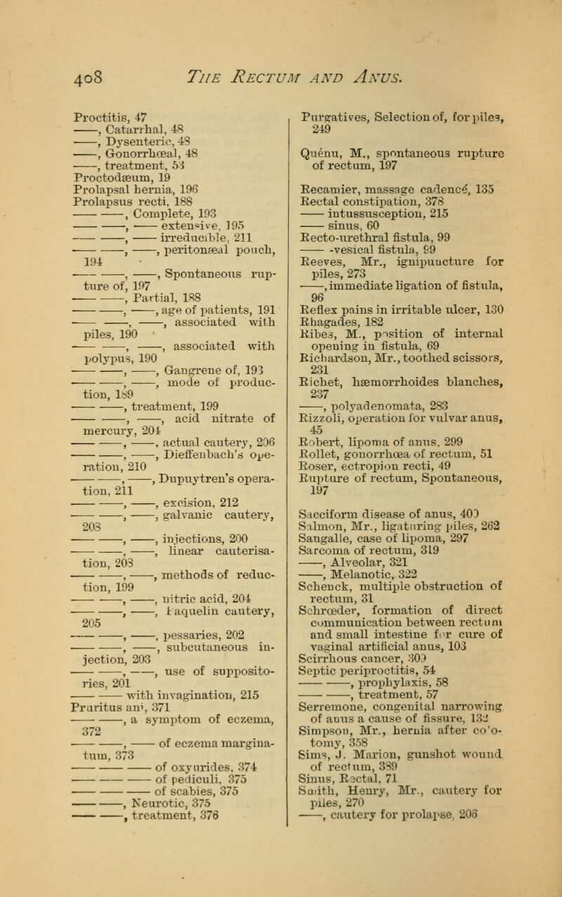 Proctitis, 47 , Catarrhal, 4R ■ , Dj'senterio, 48 , Gonorrlioeal, 48 , treatment, 6i ProctodjBum, 19 Prolapsal hernia, 196 Prolapsus recti, 188 , Complete, 193 , extensive, 195 , irreducible, 211 • , , peritonseal pouch. 194 • , , Spontaneous rup- ture of, 197 , Partial, 188 , , age of patients, 191 • , , associated with piles, 190 ■ , , associated witli polypus, 190 • , , Gangi-eue of, 193 • , , mode of produc- tion, ls9 ■ , treatment, 199 , , acid nitrate of mercury, 204 , , actual cautery, 206 , , Dieffenbacli's ope- ration, 210 , , Dupuytren's opera- tion, 211 • , , excision. 212 , , galvanic cautery, 203 , , iujections, 200 • , , linear cauterisa- tion, 203 , , miethods of reduc- tion, 199 , , niti'ic acid, 204 , , 4 aqueliu cautery, 205 , , pessaries, 202 , , subcutaneous in- jection, 203 , , use of supj)osito- ries, 201 ■ with invagination, 215 Pruritus ani, 371 , a symptom of eczema, 372 ■ , of eczema margina- tum, 373 ■ of oxynrides, 374 of pediculi, 375 of scabies, 375 , Neurotic, 375 , treatment, 376 Purgatives, Selection of, for piles, 24i9 Quenu, M., spontaneous rupture of rectum, 197 Eecamier, massage cadence, 135 Rectal constipation, 378 intussvisception, 215 sinus, 60 Eecto-urethral fistula, 99 vesical fistula, 69 Reeves, Mr., igniijuucture for piles, 273 , immediate ligation of fistula, 96 Reflex pains in irritable ulcer, 130 Rhagades, 182 Kibes, M., p-^sition of internal opening in fistula, 69 Richardson, Mr., toothed scissors, 231 Richet, hsemorrhoides blanches, 237 , polyadenomata, 283 Rizzoli, operation lor vulvar anus, 45 Robert, lipoma of anus, 299 Rollet, gonorrhoea of rectum, 51 Roser, ectroi^ion recti, 49 Rupture of rectum, Spontaneous, 197 Sacciform disease of anus, 403 Salmon, Mr., ligaturing piles, 262 Sangalle, case of lipoma, 297 Sarcoma of rectum, 319 , Alveolar, 321 , Melanotic, 322 Schenck, multiple obstruction of rectum, 31 Schroeder, formation of direct cunimunicatiou between rectum and small intestine fi>r cure of vaginal artificial anus, 103 Scirrhous cancer, 30;) Septic periproctitis, 54 , prophylaxis, 58 , treatment, 57 Serremone, congenital narrowing of auus a cause of fissure, 13i Simpson, Mr., heruia after co'o- tomj', 358 Sims, J. Marion, gunshot wound of rectum, 3S9 Sinus, Rsctal, 71 Saiith, Henry, Mr., cautery for piles, 270 , cautery for prolapse, 203