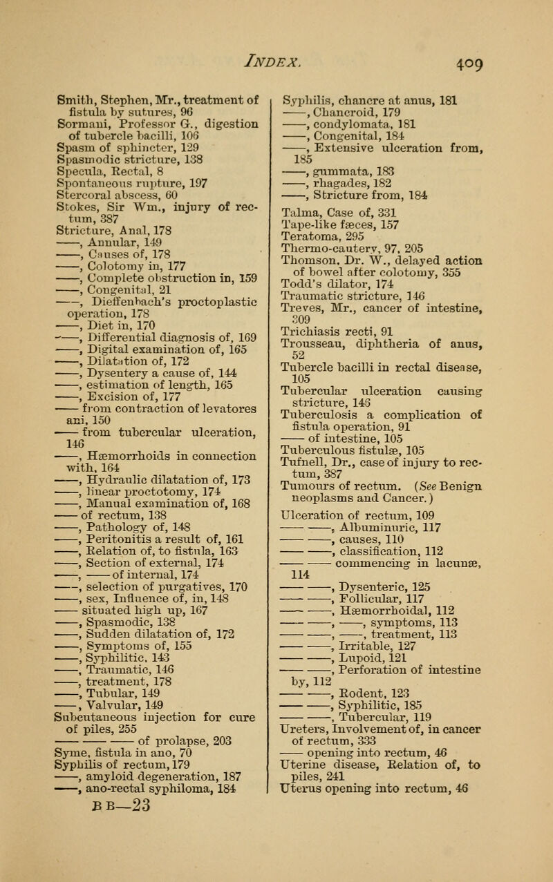 Smitli, Stephen, Mi'., treatment of fistula by sutnres, 9G Sormani, Professor G., digestion of tubercle bacilli, lOQ Spasm of sphincter, 129 Spasmodic stricture, 138 Specula, Rectal, 8 Spontaneous rupture, 197 Stercoral abscess, 60 Stokes, Sir Wm., injury of rec- tum, 387 Stricture, Anal, 178 , Annular, 149 , C.'Uises of, 178 , Colotomy in, 177 , Complete olistruction in, 159 , Congenital, 21 , Dieffenbach's proctoplastic operation, 178 ■ , Diet in, 170 , Differential diagnosis of, 169 , Digital examination of, 165 , Dilatiition of, 172 , Dysentery a cause of, 144 , estimation of length, 165 , Excision of, 177 from contraction of levatores ani. 150 • from tubercular ulceration, 146 , Haemorrhoids in connection with. 164 , Hydraulic dilatation of, 173 , linear proctotomy, 174 ■ , Manual examination of, 168 of rectum, 138 , Pathology of, 148 , Peritonitis a result of, 161 , Eelation of, to fistula, 163 , Section of external, 174 , of internal, 174 , selection of purgatives, 170 , sex, Influence of, in, 148 situated high up, 167 , Spasmodic, 138 • , Sudden dilatation of, 172 , Symptoms of, 155 , Sj^jhilitic. 14:3 , Traumatic, 146 , treatment, 178 , Tubular, 149 , Valvular, 149 Subcutaneous injection for cure of piles, 255 of prolapse, 203 SjTne, fistula in ano, 70 Syphilis of rectum, 179 , amyloid degeneration, 187 ——, ano-rectal syphiloma, 184 BB_23 Syphilis, chancre at anus, 181 , Chancroid, 179 , condylomata, 181 , Congenital, 184 , Extensive ulceration from, 185 , gummata, 183 , rhagades, 182 , Stricture from, 184 Talma, Case of, 331 Tape-like fseces, 157 Teratoma, 295 Thermo-cautery, 97, 205 Thomson. Dr. W., delayed action of bowel after colotomy, 355 Todd's dilator, 174 Traumatic stricture, 146 Treves, Mr., cancer of intestine, 309 Trichiasis recti, 91 Trousseau, diphtheria of anus, 52 Tubercle bacilli in rectal disease, 105 Tubercular iilceration causing stricture, 143 Tuberculosis a complication of fistula operation, 91 of intestine, 105 Tuberculous fistulae, 105 Tufnell, Dr., case of injury to rec- tum, 387 Tumours of rectum. (See Benign neoplasms and Cancer.) Ulceration of rectum, 109 • , Albuminuric, 117 , causes, 110 , classification, 112 commencing in lacunae. lid , Dysenteric, 125 , Follicular, 117 —■ , Hsemorrhoidal, 112 , , symptoms, 113 , , treatment, 113 , Irritable, 127 , Lupoid, 121 , Perforation of intestine by, 112 ■ , Eodent, 123 , Syphilitic, 185 , Tubercular-, 119 Ureters, Involvement of, in cancer of rectum, 333 opening into rectum, 46 Uterine disease, Eelation of, to piles, 241 Uterus opening into rectum, 46