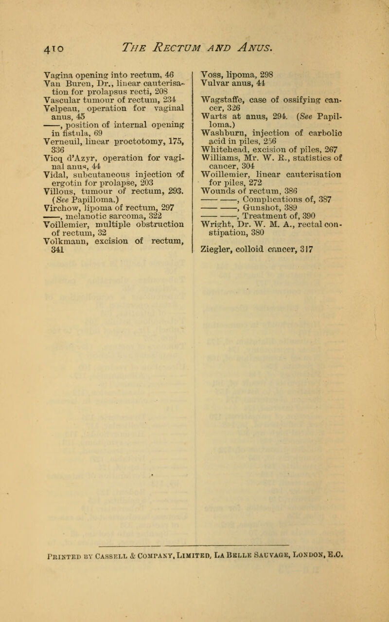 4IO Vagina opening into rectum, 46 Vau Buren, Dr., linear cauterisa- tion for prolapsus recti, 208 Vascular tumour of rectum, 234 Velpeau, operation for vaginal anus, 45 , position of internal opening in fistula, 69 Verneuil, linear proctotomy, 175, 336 Vicq d'Azyr, operation for vagi- nal anus, 44 Vidal, subcutaneous injection of ergotiu for prolapse, 203 Villous, tumour of rectum, 293. (See Papilloma.) Vircliow, lipoma of rectiim, 297 , melanotic sarcoma, 322 Voillemier, multiple obstruction of rectum, 32 Volkmaun, excision of rectum, 341 Voss, lipoma, 298 Vulvar anus, 44 Wagstaffe, case of ossifying can- cer, 326 Warts at anus, 294. (See Papil- loma.) Washburn, injection of carbolic acid in piles, 256 Wliitebead, excision of piles, 267 Williams, Mr. W. R., statistics of caucer, 304 Woillemier, linear cauterisation for piles, 272 Wounds of rectum, 386 , Complications of, 387 , Gunshot, 389 , Treatment of, 390 Wright, Dr. W. M. A., rectal con- stipation, 380 Ziegler, colloid cnucer, 317 rniNTKr) BY Cassell & Company,Limited, LaBkllk Sauvaqk, London, E.O.