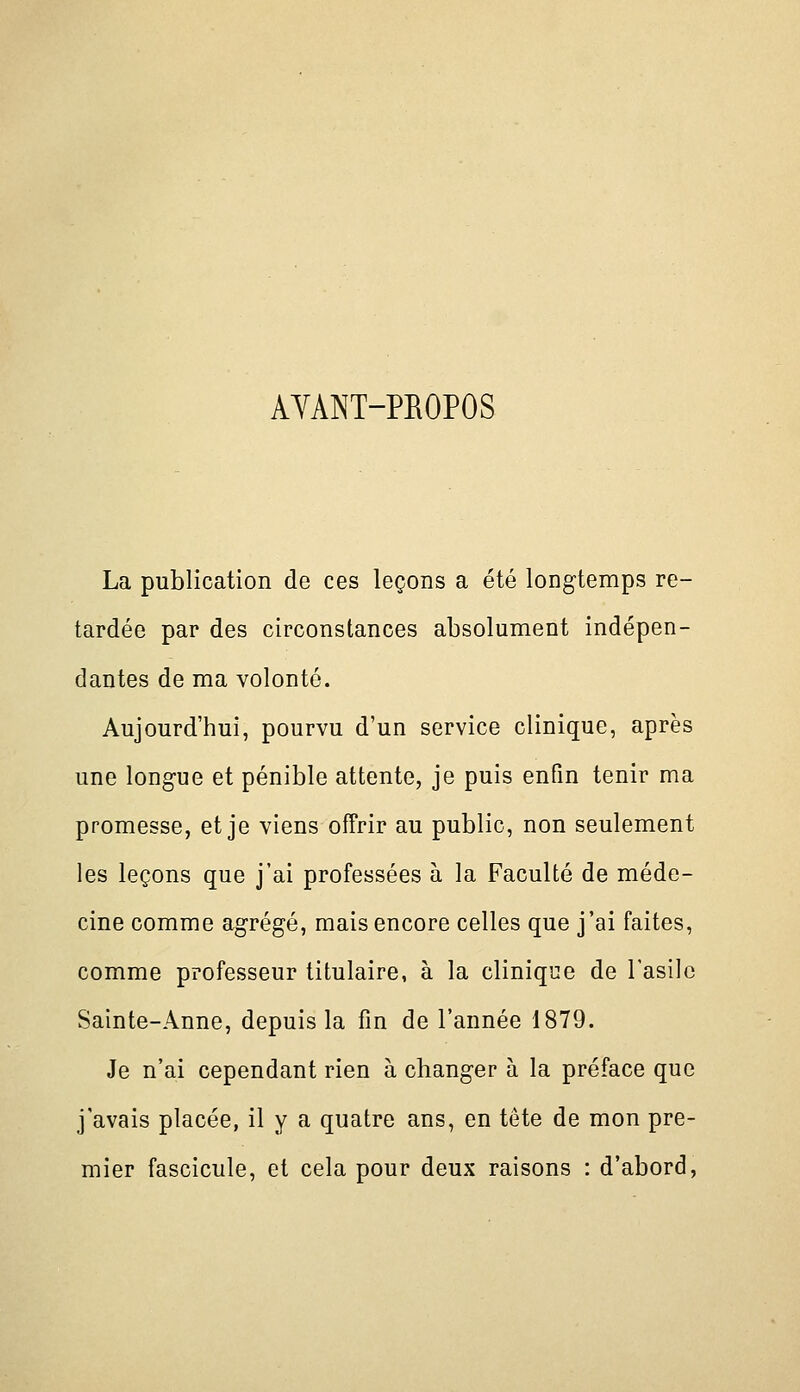 AYANT-PEOPOS La publication de ces leçons a été longtemps re- tardée par des circonstances absolument indépen- dantes de ma volonté. Aujourd'hui, pourvu d'un service clinique, après une long-ue et pénible attente, je puis enfin tenir ma promesse, et je viens offrir au public, non seulement les leçons que j'ai professées à la Faculté de méde- cine comme agrégé, mais encore celles que j'ai faites, comme professeur titulaire, à la clinique de l'asile Sainte-Anne, depuis la fin de l'année 1879. Je n'ai cependant rien à changer à la préface que j'avais placée, il y a quatre ans, en tête de mon pre- mier fascicule, et cela pour deux raisons : d'abord,