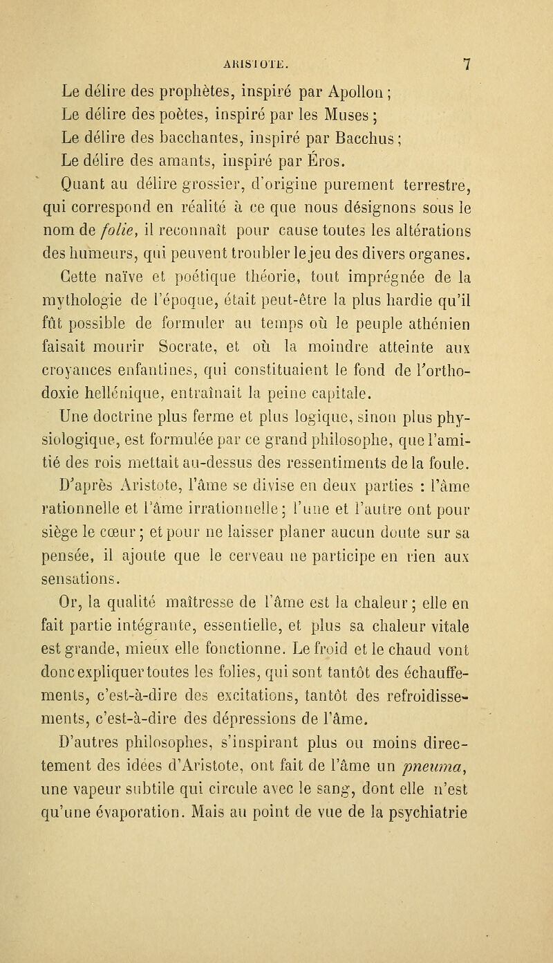 Le délire des prophètes, inspiré par Apollon ; Le délire des poètes, inspiré par les Muses ; Le délire des bacchantes, inspiré par Bacchus ; Le délire des amants, inspiré par Éros. Quant au délire grossier, d'origine purement terrestre, qui correspond en réalité à ce que nous désignons sous le nom de folie, il reconnaît pour cause toutes les altérations des humeurs, qui peuvent troubler lejeu des divers organes. Cette naïve et poétique théorie, tout imprégnée de la mythologie de l'époque, était peut-être la plus hardie qu'il fût possible de formuler au temps oii le peuple athénien faisait mourir Socrate, et oii la moindre atteinte aux croyances enfantines, qui constituaient le fond de Tortho- doxie hellénique, entraînait la peine capitale. Une doctrine plus ferme et plus logique, sinon plus phy- siologique, est formulée par ce grand philosophe, que l'ami- tié des rois mettait au-dessus des ressentiments delà foule. D'après Aristote, l'âme se divise en deux parties : l'âme rationnelle et l'âme irrationnelle; l'une et l'autre ont pour siège le cœur; et pour ne laisser planer aucun doute sur sa pensée, il ajoute que le cerveau ne participe en rien aux sensations. Or, la qualité maîtresse de l'âme est la chaleur ; elle en fait partie intégrante, essentielle, et plus sa chaleur vitale est grande, mieux elle fonctionne. Le froid et le chaud vont donc expliquer toutes les folies, qui sont tantôt des échauffe- ments, c'est-à-dire des excitations, tantôt des refroidisse- ments, c'est-à-dire des dépressions de l'âme. D'autres philosophes, s'inspirant plus ou moins direc- tement des idées d'Aristote, ont fait de l'âme un pneiima, une vapeur subtile qui circule avec le sang, dont elle n'est qu'une évaporation. Mais au point de vue de la psychiatrie