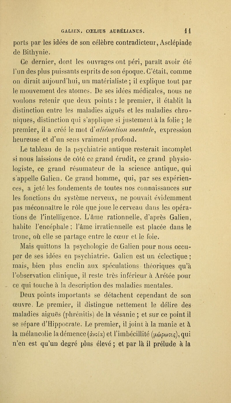 GALJEN. CŒLIUS AURÉLIANUS. 41 ports par les idées de son célèbre contradicteur, Asclépiade de Bithynie. Ce dernier, dont les ouvrages ont péri, paraît avoir été Ttin des plus puissants esprits de son époque. C'était, comme on dirait aujourd'hui, un matérialiste ; il explique tout par le mouvement des atomes. De ses idées médicales, nous ne voulons retenir que deux points : le premier, il établit la distinction entre les maladies aiguës et les maladies chro- niques, distinction qui s'applique si justement à la folie ; le premier, il a créé le mot à'aliénation mentale^ expression heureuse et d'un sens vraiment profond. Le tableau de la psychiatrie antique resterait incomplet si nous laissions de côté ce grand érudit, ce grand physio- logiste, ce grand résumateur de la science antique, qui s'appelle Galien. Ce grand homme, qui, par ses expérien- ces, a jeté les fondements de toutes nos connaissances sur les fonctions du système nerveux, ne pouvait évidemment pas méconnaître le rôle quejoue le cerveau dans les opéra- tions de rintelligence. L'âme rationnelle, d'après Galien, habite l'encéphale ; l'âme irrationnelle est placée dans le tronc, oii elle se partage entre le cœur et le foie. Mais quittons la psychologie de Galien pour nous occu- per de ses idées en psychiatrie. Galien est un éclectique ; mais, bien plus enclin aux spéculations théoriques qu'à l'observation clinique, il reste très inférieur à Arétée pour ce qui touche à la description des maladies mentales. Deux points importants se détachent cependant de son œuvre, Le premier, il distingue nettement le délire des maladies aiguës (phrénitis) de la vésanie ; et sur ce point il se sépare d'Hippocrate. Le premier, il joint à la manie et à la mélancolie la démence (àvoia) et l'imbécillité ([j.a)pa)Gtç),qui n'en est qu'un degré plus élevé ; et par là il prélude à la