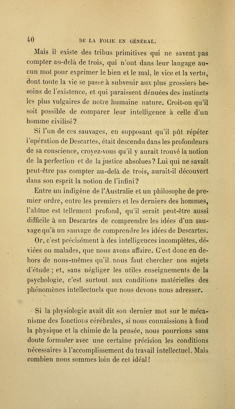 Mais il existe des tribus primitives qui ne savent pas compter au-delà de trois, qui n'ont dans leur langage au- cun mot pour exprimer le bien et le mal, le vice et la vertu, dont tonte la vie se passe à subvenir aux plus grossiers be- soins de l'existence, et qui paraissent dénuées des instincts les plus vulgaires de notre humaine nature. Croit-on qu'il soit possible de comparer leur intelligence à celle d'un homme civihsé? Si l'un de ces sauvages, en supposant qu'il pût répéter l'opération de Descartes, était descendu dans les profondeurs de sa conscience, croyez-vous qu'il y aurait trouvé la notion de la perfection et de la justice absolues? Lui qui ne savait peut-être pas compter au-delà de trois, aurait-il découvert dans son esprit la notion de l'infini? Entre un indigène de l'Australie et un philosophe de pre- mier ordre, entre les premiers et les derniers des hommes, l'abîme est tellement profond, qu'il serait peut-être aussi difficile à un Descartes de comprendre les idées d'un sau- vage qu'à un sauvage de comprendre les idées de Descartes. Or, c'est précisément à des intelligences incomplètes, dé- viées ou malades, que nous avons affaire. C'est donc en de- hors de nous-mêmes ([u'il nous faut chercher nos sujets d'étude; et, sans négliger les utiles enseignements de la psychologie, c'est surtout aux conditions matérielles des phénomènes intellectuels que nous devons nous adresser. Si la physiologie avait dit son dernier mot sur le méca- nisme des fonctions cérébrales, si nous connaissions à fond la physique et la chimie de la pensée, nous pourrions sans doute formuler avec une certaine précision les conditions nécessaires à l'accomplissement du travail intellectuel. Mais combien nous sommes loin de cet idéal !