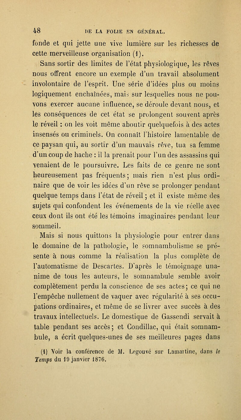 fonde et qui jette une vive lumière sur les richesses de cette merveilleuse organisation (1). Sans sortir des limites de l'état physiologique, les rêves nous offrent encore un exemple d'un travail absolument involontaire de l'esprit. Une série d'idées plus ou moins logiquement enchaînées, mais sur lesquelles nous ne pou- vons exercer aucune influence, se déroule devant nous, et les conséquences de cet état se prolongent souvent après le réveil : on les voit même aboutir quelquefois à des actes insensés ou criminels. On connaît l'histoire lamentable de ce paysan qui, au sortir d'un mauvais rêve, tua sa femme d'un coup de hache : il la prenait pour l'un des assassins qui venaient de le poursuivre. Les faits de ce genre ne sont heureusement pas fréquents; mais rien n'est plus ordi- naire que de voir les idées d'un rêve se prolonger pendant quelque temps dans l'état de réveil ; et il existe même des sujets qui confondent les événements de la vie réelle avec ceux dont ils ont été les témoins imaginaires pendant leur sommeil. Mais si nous quittons la physiologie pour entrer dans le domaine de la pathologie, le somnambulisme se pré- sente à nous comme la réalisation la plus complète de Tautomatisme de Descartes. D'après le témoignage una- nime de tous les auteurs, le somnambule semble avoir complètement perdu la conscience de ses actes; ce qui ne l'empêche nullement de vaquer avec régularité à ses occu- pations ordinaires, et même de se livrer avec succès à des travaux intellectuels. Le domestique de Gassendi servait à table pendant ses accès ; et Condillac, qui était somnam- bule, a écrit quelques-unes de ses meilleures pages dans (1) Voir la conférence de M. Legouvé sur F^amaitine, dans le Temps du 19 janvier 1876.