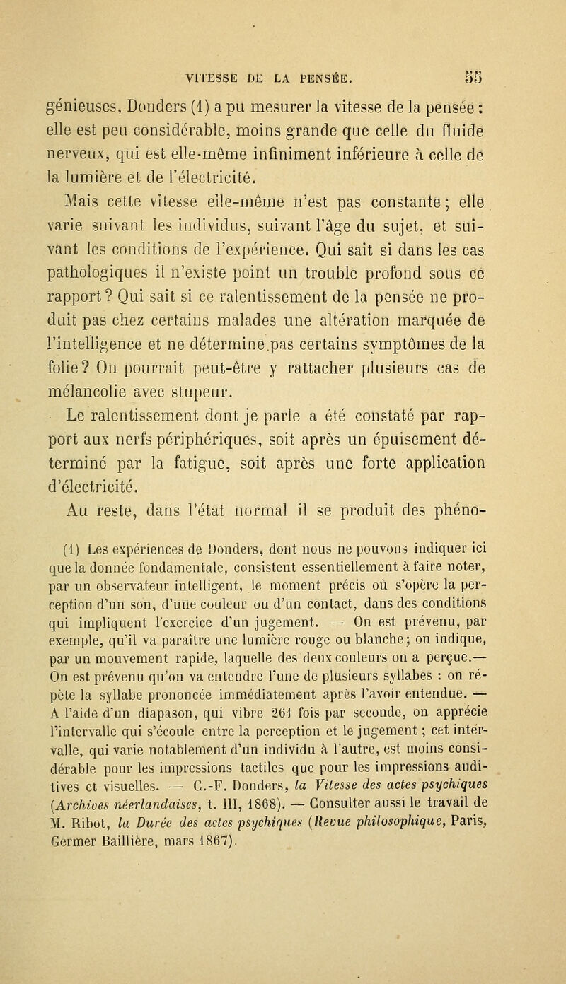 VITESSE DE LA PENSÉE. o5 génieuses, Donders (1) a pu mesurer la vitesse de la pensée : elle est peu considérable, moins grande que celle du fluide nerveux, qui est elle-même infiniment inférieure à celle de la lumière et de l'électricité. Mais cette vitesse elle-même n'est pas constante ; elle varie suivant les individus, suivant l'âge du sujet, et sui- vant les conditions de l'expérience. Qui sait si dans les cas pathologiques il n'existe point un trouble profond sous ce rapport? Qui sait si ce ralentissement de la pensée ne pro- duit pas chez certains malades une altération marquée de l'intelligence et ne détermine.pas certains symptômes de la folie? On pourrait peut-être y rattacher plusieurs cas de mélancohe avec stupeur. Le ralentissement dont je parle a été constaté par rap- port aux nerfs périphériques, soit après un épuisement dé- terminé par la fatigue, soit après une forte application d'électricité. Au reste, dans l'état normal il se produit des phéno- (1) Les expériences de Donders, dont nous ne pouvons indiquer ici que la donnée fondamentale, consistent essentiellement à faire noter, par un observateur intelligent, le moment précis où s'opère la per- ception d'un son, d'une couleur ou d'un contact, dans des conditions qui impliquent l'exercice d'un jugement. — On est prévenu, par exemple, qu'il va paraître une lumière rouge ou blanche; on indique, par un mouvement rapide, laquelle des deux couleurs on a perçue.— On est prévenu qu'on va entendre l'une de plusieurs syllabes : on ré- pète la syllabe prononcée immédiatement après l'avoir entendue. — A l'aide d'un diapason, qui vibre 261 fois par seconde, on apprécie l'intervalle qui s'écoule entre la perception et le jugement ; cet inter- valle, qui varie notablement d'un individu à l'autre, est moins consi- dérable pour les impressions tactiles que pour les impressions audi- tives et visuelles. — G.-F. Donders, la Vitesse des actes psychiques [Archives néerlandaises, t. 111, 1868). — Consulter aussi le travail de M. Ribot, la Durée des actes psychiques (Revue philosophique, Paris, Germer Baillière, mars 1867).