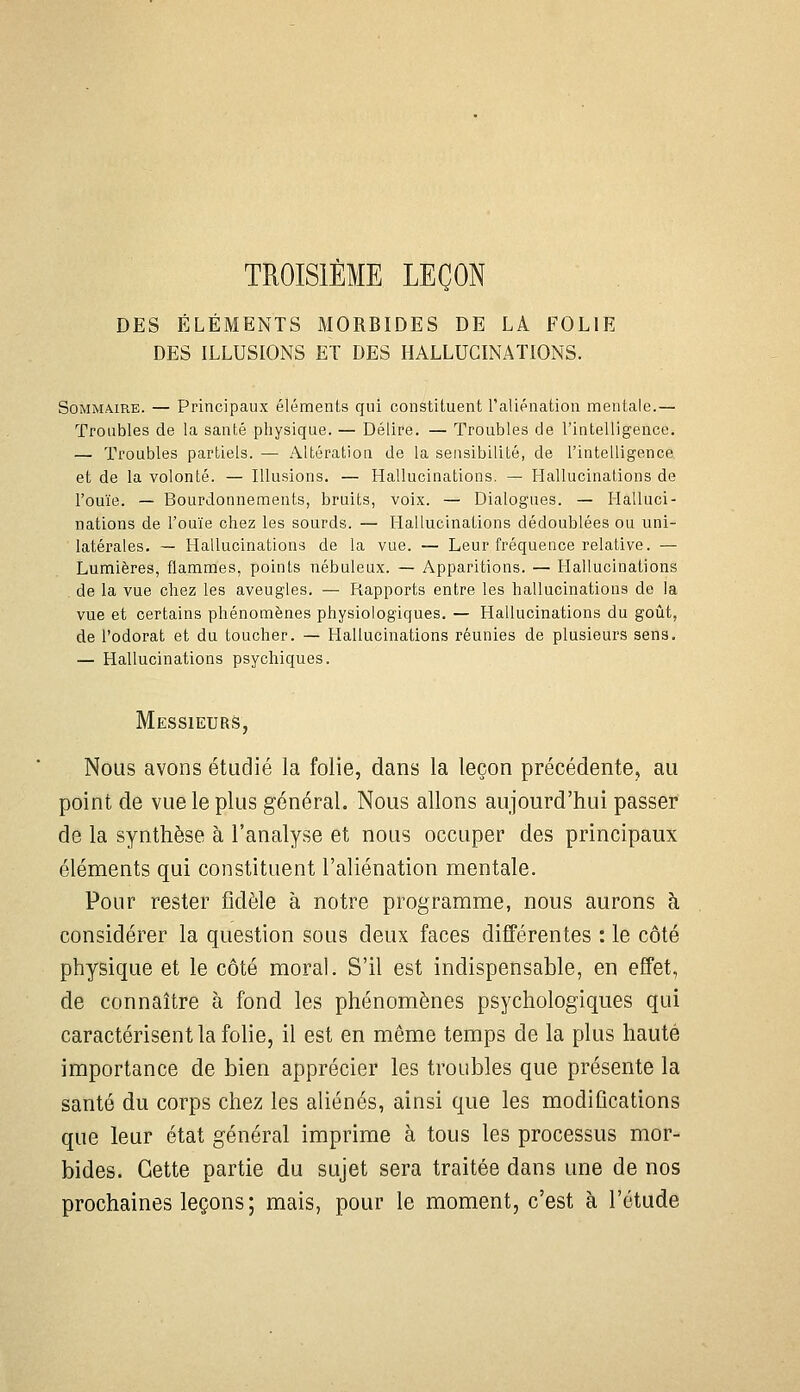 TROISIÈME LEÇON DES ÉLÉMENTS MORBIDES DE LA FOLIE DES ILLUSIONS ET DES HALLUCINATIONS. Sommaire. — Principaux éléments qui constituent l'aliénation mentale.— Troubles de la santé physique. — Délire. — Troubles de l'intelligence. — Troubles partiels. — Altération de la sensibilité, de l'intelligence et de la volonté. — Illusions. — Hallucinations. — Hallucinations de l'ouïe. — Bourdonnements, bruits, voix. -^ Dialogues. — Halluci- nations de l'ouïe chez les sourds. — Hallucinations dédoublées ou uni- latérales. — Hallucinations de la vue. — Leur fréquence relative. — Lumières, flammes, points nébuleux. — Apparitions. — Hallucinations de la vue chez les aveugles. — Rapports entre les hallucinations de la vue et certains phénomènes physiologiques. — Hallucinations du goût, de l'odorat et du toucher. — Hallucinations réunies de plusieurs sens. — Hallucinations psychiques. Messieurs, Nous avons étudié la folie, dans la leçon précédente, au point de vue le plus général. Nous allons aujourd'hui passer de la synthèse à l'analyse et nous occuper des principaux éléments qui constituent l'aliénation mentale. Pour rester fidèle à notre programme, nous aurons à considérer la question sous deux faces différentes : le côté physique et le côté moral. S'il est indispensable, en effet, de connaître à fond les phénomènes psychologiques qui caractérisent la folie, il est en même temps de la plus haute importance de bien apprécier les troubles que présente la santé du corps chez les aliénés, ainsi que les modifications que leur état général imprime à tous les processus mor- bides. Cette partie du sujet sera traitée dans une de nos prochaines leçons ; mais, pour le moment, c'est à l'étude