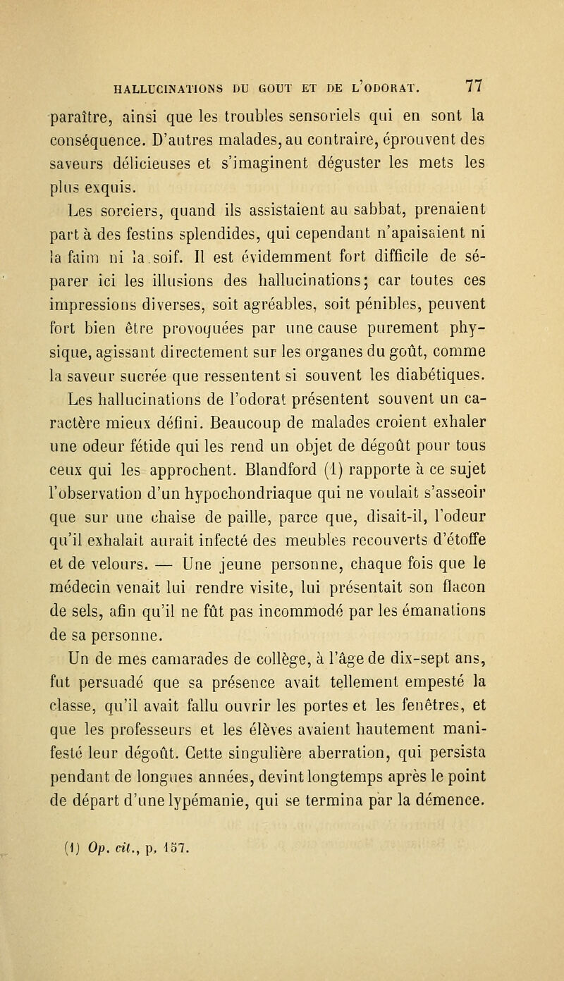 paraître, ainsi que les troubles sensoriels qui en sont la conséquence. D'autres malades, au contraire, éprouvent des saveurs délicieuses et s'imaginent déguster les mets les plus exquis. Les sorciers, quand ils assistaient au sabbat, prenaient part à des festins splendides, qui cependant n'apaisaient ni la faim ni la soif. Il est évidemment fort difficile de sé- parer ici les illusions des hallucinations; car toutes ces impressions diverses, soit agréables, soit pénibles, peuvent fort bien être provoquées par une cause purement phy- sique, agissant directement sur les organes du goût, comme la saveur sucrée que ressentent si souvent les diabétiques. Les hallucinations de l'odorat présentent souvent un ca- ractère mieux défini. Beaucoup de malades croient exhaler une odeur fétide qui les rend un objet de dégoût pour tous ceux qui les approchent. Blandford (1) rapporte à ce sujet l'observation d'un hypochondriaque qui ne voulait s'asseoir que sur une chaise de paille, parce que, disait-il, l'odeur qu'il exhalait aurait infecté des meubles recouverts d'étoffe et de velours. — Une jeune personne, chaque fois que le médecin venait lui rendre visite, lui présentait son flacon de sels, afin qu'il ne fût pas incommodé par les émanations de sa personne. Un de mes camarades de collège, à l'âge de dix-sept ans, fut persuadé que sa présence avait tellement empesté la classe, qu'il avait fallu ouvrir les portes et les fenêtres, et que les professeurs et les élèves avaient hautement mani- festé leur dégoût. Cette singulière aberration, qui persista pendant de longues années, devint longtemps après le point de départ d'une lypémanie, qui se termina par la démence. {]) Op. cil., p, ^37.