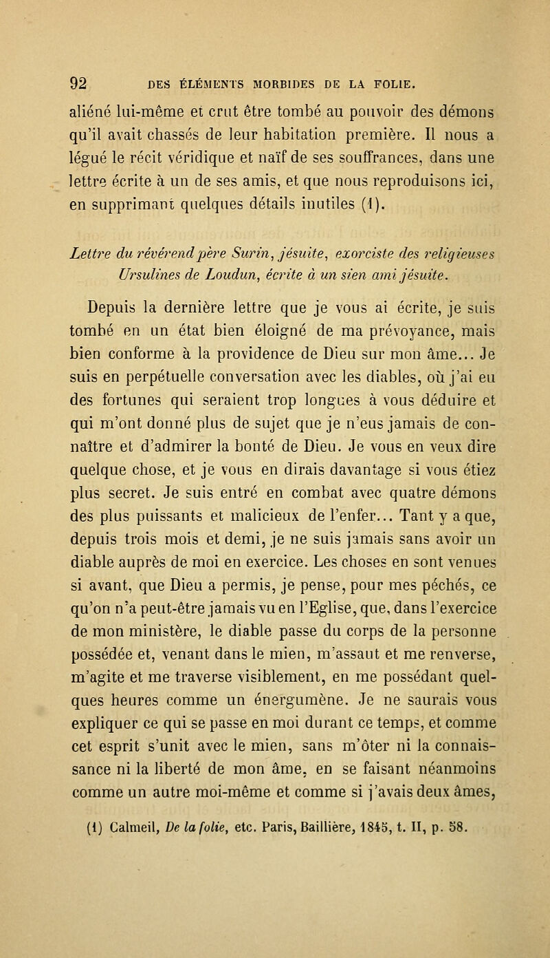 aliéné lui-même et crut être tombé au pouvoir des démons qu'il avait chassés de leur habitation première. Il nous a légué le récit véridique et naïf de ses souffrances, dans une lettre écrite à un de ses amis, et que nous reproduisons ici, en supprimant quelques détails inutiles (1). Lettre du révérend père Surin, j ésuite, exorciste des religieuses Ursulines de Loudun, écrite à un sien ami jésuite. Depuis la dernière lettre que je vous ai écrite, je suis tombé en un état bien éloigné de ma prévoyance, mais bien conforme à la providence de Dieu sur mon âme... Je suis en perpétuelle conversation avec les diables, oii j'ai eu des fortunes qui seraient trop longues à vous déduire et qui m'ont donné plus de sujet que je n'eus jamais de con- naître et d'admirer la bonté de Dieu. Je vous en veux dire quelque chose, et je vous en dirais davantage si vous étiez plus secret. Je suis entré en combat avec quatre démons des plus puissants et malicieux de l'enfer... Tant y a que, depuis trois mois et demi, je ne suis jamais sans avoir un diable auprès de moi en exercice. Les choses en sont venues si avant, que Dieu a permis, je pense, pour mes péchés, ce qu'on n'a peut-être jamais vu en l'Eglise, que, dans l'exercice de mon ministère, le diable passe du corps de la personne possédée et, venant dans le mien, m'assaut et me renverse, m'agite et me traverse visiblement, en me possédant quel- ques heures comme un énergumène. Je ne saurais vous expliquer ce qui se passe en moi durant ce temps, et comme cet esprit s'unit avec le mien, sans m'ôter ni la connais- sance ni la liberté de mon âme, en se faisant néanmoins comme un autre moi-même et comme si j'avais deux âmes, (1) Calmeil, De la folie, etc. Paris, Baillière, 1845, t. II, p. 58.