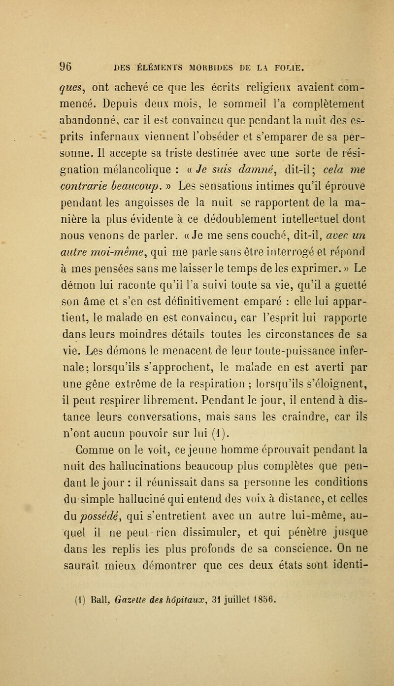 ques, ont achevé ce que les écrits religieux avaient com- mencé. Depuis deux mois, le sommeil l'a complètement abandonné, car il est convaincu que pendant la nuit des es- prits infernaux viennent l'obséder et s'emparer de sa per- sonne. Il accepte sa triste destinée avec une sorte de rési- gnation mélancolique : a Je suis damné, dit-il; cela me contrarie beaucoup. » Les sensations intimes qu'il éprouve pendant les angoisses de la nuit se rapportent de la ma- nière la plus évidente à ce dédoublement intellectuel dont nous venons de parler. «Je me sens couché, dit-il, avec un autre moi-même, qui me parle sans être interrogé et répond à mes pensées sans me laisser le temps de les exprimer. » Le démon lui raconte qu'il l'a suivi toute sa vie, qu'il a guetté son âme et s'en est définitivement emparé : elle lui appar- tient, le malade en est convaincu, car l'esprit lui rapporte dans leurs moindres détails toutes les circonstances de sa vie. Les démons le menacent de leur toute-puissance infer- nale; lorsqu'ils s'approchent, le malade en est averti par une gêne extrême de la respiration ; lorsqu'ils s'éloignent, il peut respirer librement. Pendant le jour, il entend à dis- tance leurs conversations, mais sans les craindre, car ils n'ont aucun pouvoir sur lui (J). Gomme on le voit, ce jeune homme éprouvait pendant la nuit des hallucinations beaucoup plus complètes que pen- dant le jour : il réunissait dans sa personne les conditions du simple halluciné qui entend des voix à distance, et celles an possédé, qui s'entretient avec un autre lui-même, au- quel il ne peut rien dissimuler, et qui pénètre jusque dans les replis les plus profonds de sa conscience. On ne saurait mieux démontrer que ces deux états sont identi- {\) Bail, Gazelte des hôpitaux, 31 juillet 1856.