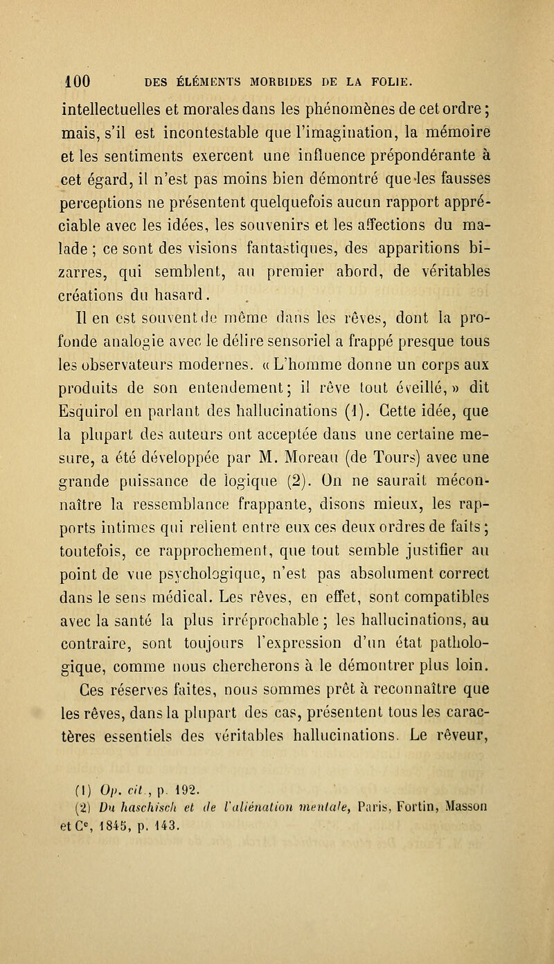 intellectuelles et morales dans les phénomènes de cet ordre ; mais, s'il est incontestable que l'imagination, la mémoire et les sentiments exercent une influence prépondérante à cet égard, il n'est pas moins bien démontré que-les fausses perceptions ne présentent quelquefois aucun rapport appré- ciable avec les idées, les souvenirs et les affections du ma- lade ; ce sont des visions fantastiques, des apparitions bi- zarres, qui semblent, au premier abord, de véritables créations du hasard. Il en est souvent do même dans les rêves, dont la pro- fonde analogie avec le délire sensoriel a frappé presque tous les observateurs modernes, a L'homme donne un corps aux produits de son entendement; il rêve tout éveillé,» dit Esquirol en parlant des hallucinations (1). Cette idée, que la plupart des auteurs ont acceptée dans une certaine me- sure, a été développée par M. Moreau (de Tours) avec une grande puissance de logique (2). On ne saurait mécon- naître la ressemblance frappante, disons mieux, les rap- ports intimes qui relient entré eux ces deux ordres de faits ; toutefois, ce rapprochement, que tout semble justifier au point de vue psychologique, n'est pas absolument correct dans le sens médical. Les rêves, en effet, sont compatibles avec la santé la plus irréprochable ; les hallucinations, au contraire, sont toujours l'expression d'un état patholo- gique, comme nous chercherons à le démontrer plus loin. Ces réserves faites, nous sommes prêt à reconnaître que les rêves, dans la plupart des cas, présentent tous les carac- tères essentiels des véritables hahucinations. Le rêveur, fl) Oi>. cit., p. 192. (2) Du haschisch et de ialiénalion vii^nlale, Paris, Fortin, Masson etC% 1845, p. 143.