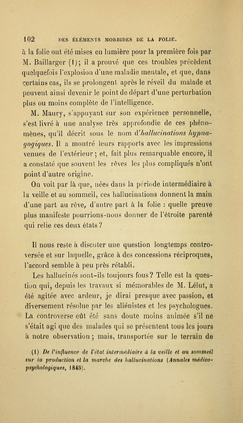 à la folie ont été mises en lumière pour la première fois par M. Baillarger (Ij; il a prouvé que ces troubles précèdent quelquefois l'explosion d'une maladie mentale, et que, dans certains cas, ils se prolongent après le réveil du malade et peuvent ainsi devenir le point de départ d'une perturbation plus ou moins complète de l'intelligence. M. Maury, s'appuyant sur son expérience personnelle, s'est livré à une analyse très approfondie de ces phéno- mènes, qu'il décrit sous le nom à'hallucinations hypna- gogiques. Il a montré leurs rapports avec les impressions venues de l'extérieur; et, fait plus remarquable encore, il a constaté que souvent les rêves les plus compliqués n'ont point d'autre origine. On voit par là que, nées dans la période intermédiaire à la veille et au sommeil, ces hallucinations donnent la main d'une part au rêve, d'autre part à la folie : quelle preuve plus manifeste pourrions-nous donner de l'étroite parenté qui relie ces deux états ? Il nous reste à discuter une question longtemps contro- versée et sur laquelle, grâce à des concessions réciproques, l'accord semble à peu près rétabli. Les hallucinés sont-ils toujours fous? Telle est la ques- tion qui, depuis les travaux si mémorables de M. Lélut, a été agitée avec ardeur, je dirai presque avec passion, et diversement résolue par les aliénistes et les psychologues. La controverse eût été sans doute moins animée s'il ne s'était agi que des malades qui se présentent tous les jours à notre observation ; mais, transportée sur le terrain de (1) De Vinfluence de l'état intermécUaire à la veille et au sommeil sur la production et la marche des Jialluoinalions (Annales médico' psychologiques, 1843).