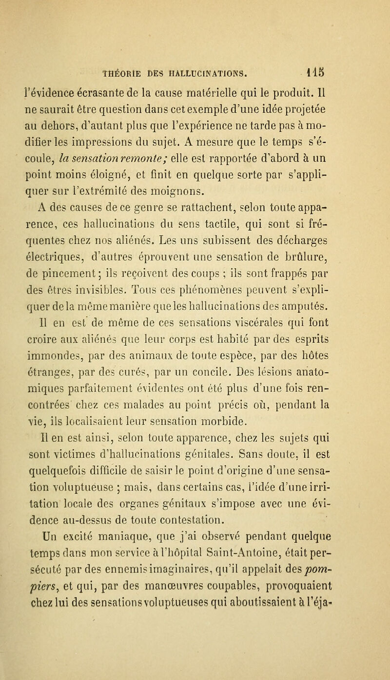 révidence écrasante de la cause matérielle qui le produit. Il ne saurait être question dans cet exemple d'une idée projetée au dehors, d'autant plus que l'expérience ne tarde pas à mo- difier les impressions du sujet. A mesure que le temps s'é- coule, la sensation remonte ; elle est rapportée d'abord à un point moins éloigné, et finit en quelque sorte par s'appli- quer sur l'extrémité des moignons. A des causes de ce genre se rattachent, selon toute appa- rence, ces hallucinations du sens tactile, qui sont si fré- quentes chez nos aliénés. Les uns subissent des décharges électriques, d'autres éprouvent une sensation de brûlure, de pincement ; ils reçoivent des coups ; ils sont frappés par des êtres invisibles. Tous ces phénomènes peuvent s'expli- quer delà mêmemanièrequeles hallucinations des amputés. 11 en est de même de ces sensations viscérales qui font croire aux aliénés que leur corps est habité par des esprits immondes, par des animaux de toute espèce, par des hôtes étranges, par des curés, par un concile. Des lésions ariato- miques parfaitement évidentes ont été plus d'une fois ren- contrées chez ces malades au point précis oij, pendant la vie, ils localisaient leur sensation morbide. Il en est ainsi, selon toute apparence, chez les sujets qui sont victimes d'hallucinations génitales. Sans doute, il est quelquefois difficile de saisir le point d'origine d'une sensa- tion voluptueuse ; mais, dans certains cas, l'idée d'une irri- tation locale des organes génitaux s'impose avec une évi- dence au-dessus de toute contestation. Un excité maniaque, que j'ai observé pendant quelque temps dans mon service à l'hôpital Saint-Antoine, était per- sécuté par des ennemis imaginaires, qu'il appelait des^jom- piers^ et qui, par des manœuvres coupables, provoquaient chez lui des sensations voluptueuses qui aboutissaient à l'éja-