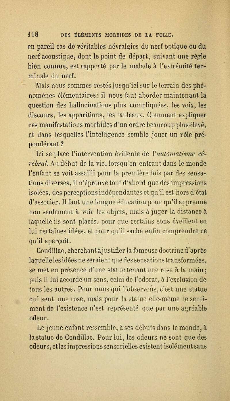 en pareil cas de véritables névralgies du nerf optique ou du nerf acoustique, dont le point de départ, suivant une règle bien connue, est rapporté par le malade à Textrémité ter- minale du nerf. Mais nous sommes restés jusqu'ici sur le terrain des phé- nomènes élémentaires ; il nous faut aborder maintenant la question des hallucinations plus compliquées, les voix, les discours, les apparitions, les tableaux. Gomment expliquer ces manifestations morbides d'un ordre beaucoup plus élevé, et dans lesquelles l'intelligence semble jouer un rôle pré- pondérant ? Ici se place l'intervention évidente de Vautomatisme cé- rébral. Au début de la vie, lorsqu'on entrant dans le monde l'enfant se voit assailli pour la première fois par des sensa- tions diverses, il n'éprouve tout d'abord que des impressions isolées, des perceptions indépendantes et qu'il est hors d'état d'associer. Il faut une longue éducation pour qu'il apprenne non seulement à voir les objets, mais a juger la distance à laquelle ils sont placés, pour que certains sons éveillent en lui certaines idées, et pour qu'il sache enfin comprendre ce qu'il aperçoit. CondillaCjCherchantàjustifier la fameuse doctrine d'après laquelle les idées ne seraient que des sensations transformées, se met en présence d'une statue tenant une rose à la main; puis il lui accorde un sens, celui de l'odorat, à l'exclusion de tous les autres. Pour nous qui l'observons, c'est une statue qui sent une rose, mais pour la statue elle-même le senti- ment de l'existence n'est représenté que par une agréable odeur. Le jeune enfant ressemble, à ses débuts dans le monde, à la statue de Gondillac. Pour lui, les odeurs ne sont que des odeurs, etles impressions sensorielles existent isolément sans
