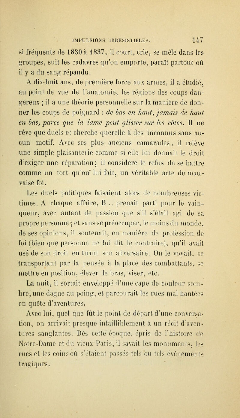 si fréquents de 1830 à 1837, il court, crie, se mêle dans les groupes, suit les cadavres qu'on emporte, paraît partout oii il y a du sang répandu. A dix-huit ans, de première force aux armes, il a étudié, au point de vue de l'anatomie, les régions des coups dan- gereux ; il a une théorie personnelle sur la manière de don- ner les coups de poignard : de bas en haut, jamais de haut en bas, parce que la lame peut glisser sur les côtes. 11 ne rêve que duels et cherche querelle à des inconnus sans au- cun motif. Avec ses plus anciens camarades, il relève une simple plaisanterie comme si elle lui donnait le droit d'exiger une réparation; il considère le refus de se battre comme un tort qu'on' lui fait, un véritable acte de mau- vaise foi. Les duels politiques faisaient alors de nombreuses vic- times. A chaque affaire, B... prenait parti pour le vain- queur, avec autant de passion que s'il s'était agi de sa propre personne ; et sans se préoccuper, le moins du monde, de ses opinions, il soutenait, en uianière de profession do foi (bien que personne ne lui dît le contraire), qu'il avait usé de son droit en tuant son adversaire. On le voyait, se transportant par la pensée à la place des combattants, se mettre en position, élever le bras, viser, ptc. La nuit, il sortait enveloppé d'une cape de couleur som- bre, une dague au poing, et parcourait les rues mal hantées en quête d'aventures. Avec lui, quel que fût le point de départ d'une conversa- tion, on arrivait presque infailliblement à un récit d'aven- tures sanglantes. Dès cette époque, épris de l'histoire de Notre-Dame et du vieux Paris, il savait les monuments, les rues et les coins où s'étaient passés tels ou tels événements tragiques.