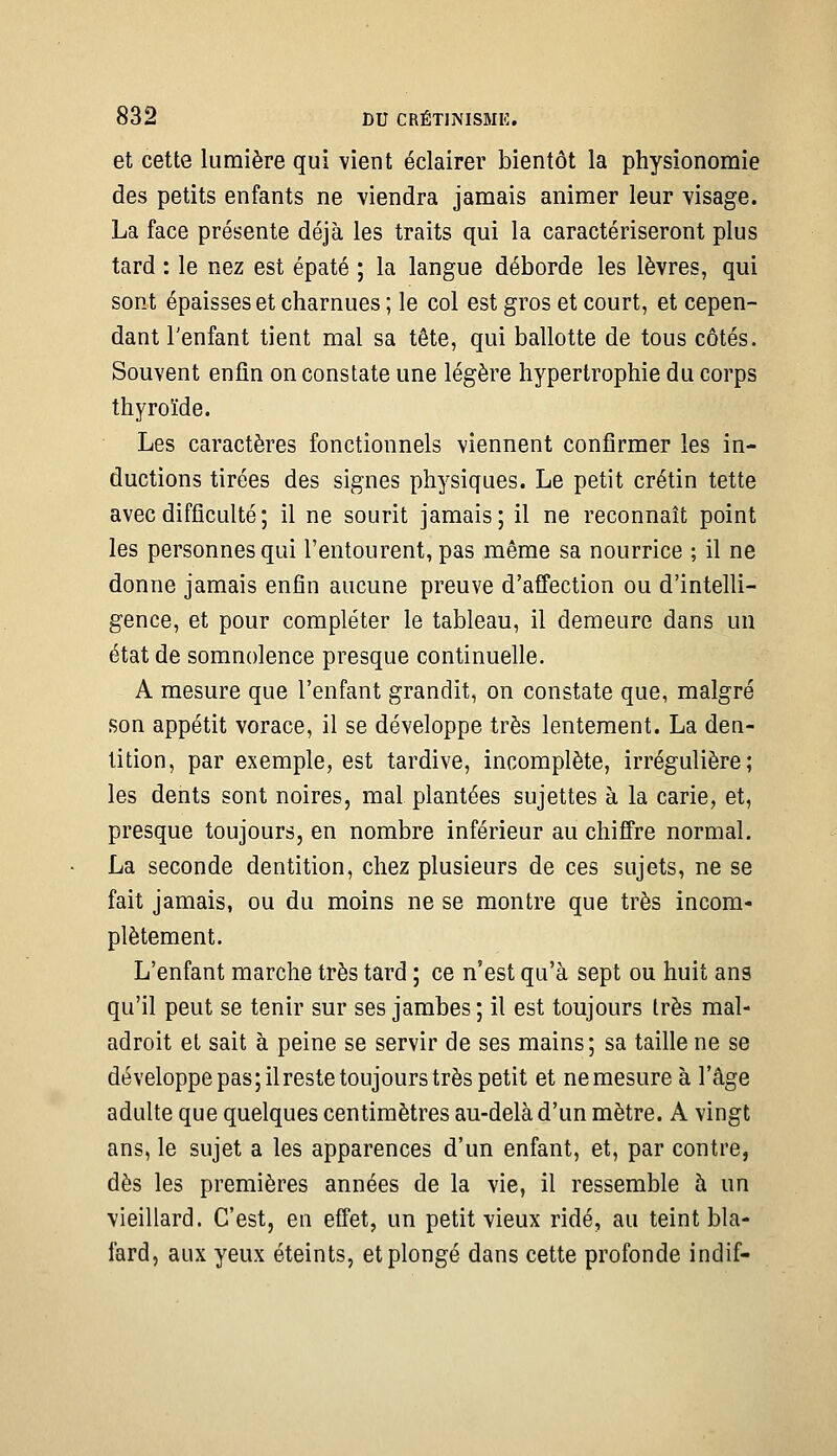 et cette lumière qui vient éclairer bientôt la physionomie des petits enfants ne viendra jamais animer leur visage. La face présente déjà les traits qui la caractériseront plus tard : le nez est épaté ; la langue déborde les lèvres, qui sont épaisses et charnues ; le col est gros et court, et cepen- dant l'enfant tient mal sa tête, qui ballotte de tous côtés. Souvent enfin on constate une légère hypertrophie du corps thyroïde. Les caractères fonctionnels viennent confirmer les in- ductions tirées des signes physiques. Le petit crétin tette avec difficulté ; il ne sourit jamais; il ne reconnaît point les personnes qui l'entourent, pas même sa nourrice ; il ne donne jamais enfin aucune preuve d'affection ou d'intelli- gence, et pour compléter le tableau, il demeure dans un état de somnolence presque continuelle. A mesure que l'enfant grandit, on constate que, malgré son appétit vorace, il se développe très lentement. La den- tition, par exemple, est tardive, incomplète, irrégulière; les dents sont noires, mal plantées sujettes à la carie, et, presque toujours, en nombre inférieur au chiffre normal. La seconde dentition, chez plusieurs de ces sujets, ne se fait jamais, ou du moins ne se montre que très incom- plètement. L'enfant marche très tard ; ce n'est qu'à sept ou huit ans qu'il peut se tenir sur ses jambes ; il est toujours très mal- adroit et sait à peine se servir de ses mains; sa taille ne se développe pas; ilreste toujours très petit et ne mesure à l'âge adulte que quelques centimètres au-delà d'un mètre. A vingt ans, le sujet a les apparences d'un enfant, et, par contre, dès les premières années de la vie, il ressemble à un vieillard. C'est, en effet, un petit vieux ridé, au teint bla- fard, aux yeux éteints, et plongé dans cette profonde indif-