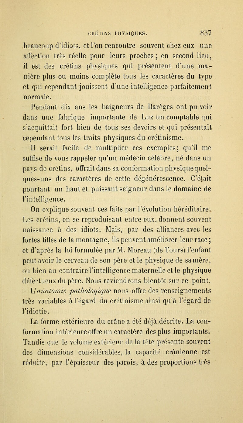 beaucoup d'idiots, et l'on rencontre souvent chez eux une affection très réelle pour leurs proches; en second lieu, il est des crétins physiques qui présentent d'une ma- nière plus ou moins -complète tous les caractères du type et qui cependant jouissent d'une intelligence parfaitement normale. Pendant dix ans les baigneurs de Barèges ont pu voir dans une fabrique importante de Luz un comptable qui s'acquittait fort bien de tous ses devoirs et qui présentait cependant tous les traits physiques du crétinisme. Il serait facile de multiplier ces exemples; qu'il me suffise de vous rappeler qu'un médecin célèbre, né dans un pays de crétins, offrait dans sa conformation physiquequel- ques-uns des caractères de cette dégénérescence. C'était pourtant un haut et puissant seigneur dans le domaine de l'intelligence. On explique souvent ces faits par l'évolution héréditaire. Les crétins, en se reproduisant entre eux, donnent souvent naissance à des idiots. Mais, par des alliances avec les fortes filles de la montagne, ils peuvent améliorer leur race ; et d'après la loi formulée par M. Moreau (de Tours) l'enfant peut avoir le cerveau de son père et le physique de sa mère, ou bien au contraire l'intelligence maternelle et le physique défectueux du père. Nous reviendrons bientôt sur ce point. Ucmaiomie pathologique nous offre des renseignements très variables à l'égard du crétinisme ainsi qu'à l'égard de l'idiotie. La forme extérieure du crâne a été déjà.décrite. La con- formation intérieure offre un caractère des plus importants. Tandis que le volume extérieur de la tête présente souvent des dimensions considérables, la capacité crânienne est réduite, par l'épaisseur des parois, à des proportions très