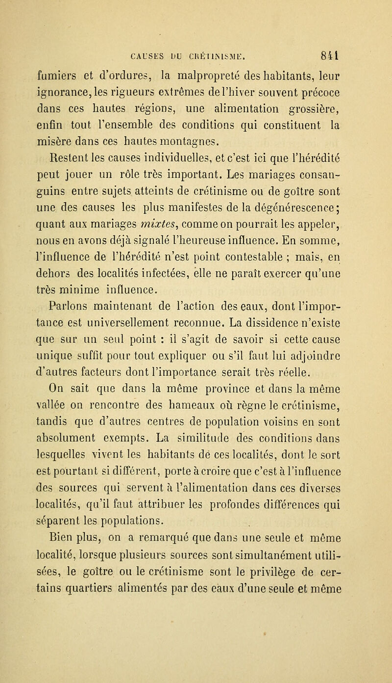 CAUSES DU CHÉILMSMU. 84 i fumiers et d'ordures, la malpropreté des habitants, leur ignorance, les rigueurs extrêmes de l'hiver souvent précoce dans ces hautes régions, une alimentation grossière, enfin tout l'ensemble des conditions qui constituent la misère dans ces hautes montagnes. Restent les causes individuelle», et c'est ici que l'hérédité peut jouer un rôle très important. Les mariages consan- guins entre sujets atteints de crétinisme ou de goitre sont une des causes les plus manifestes de la dégénérescence; quant aux mariages mixtes, comme on pourrait les appeler, nous en avons déjà signalé l'heureuse influence. En somme, l'influence de l'hérédité n'est point contestable ; mais, en dehors des localités infectées, elle ne paraît exercer qu'une très minime influence. Parlons maintenant de l'action des eaux, dont l'impor- tance est universellement reconnue. La dissidence n'existe que sur un seul point : il s'agit de savoir si cette cause unique suffit pour tout expliquer ou s'il faut lui adjoindre d'autres facteurs dont l'importance serait très réelle. On sait que dans la même province et dans la même vallée on rencontre des hameaux oii règne le crétinisme, tandis que d'autres centres de population voisins en sont absolument exempts. La similitude des conditions dans lesquelles vivent les habitants dé ces localités, dont le sort est pourtant si différent, porte àcroire que c'est à l'influence des sources qui servent à l'alimentation dans ces diverses localités, qu'il faut attribuer les profondes différences qui séparent les populations. Bien plus, on a remarqué que dans une seule et même localité, lorsque plusieurs sources sont simultanément utili- sées, le goitre ou le crétinisme sont le privilège de cer- tains quartiers alimentés par des eaux d'une seule et même