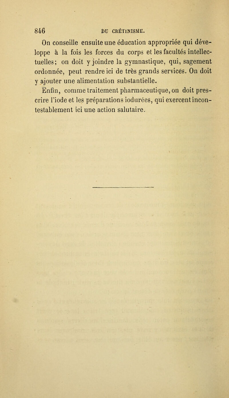 On conseille ensuite une éducation appropriée qui déve- loppe à la fois les forces du corps et les facultés intellec- tuelles; on doit y joindre la gymnastique, qui, sagement ordonnée, peut rendre ici de très grands services. On doit y ajouter une alimentation substantielle. Enfin, comme traitement pharmaceutique, on doit pres- crire l'iode et les préparations iodurées, qui exercent incon- testablement ici une action salutaire.