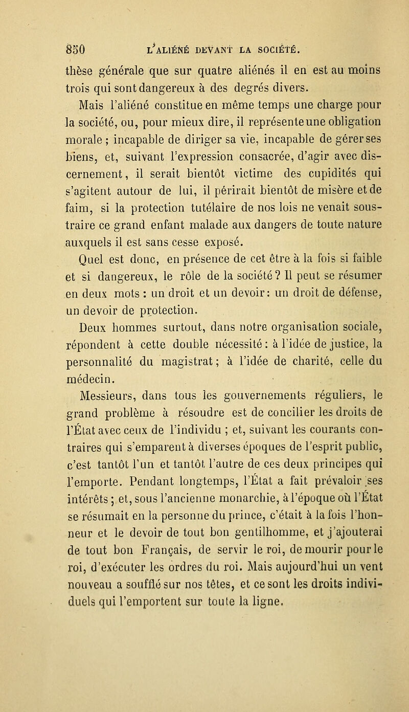 thèse générale que sur quatre aliénés il en est au moins trois qui sont dangereux à des degrés divers. Mais l'aliéné constitue en même temps une charge pour la société, ou, pour mieux dire, il représente une obligation morale ; incapable de diriger sa vie, incapable de gérer ses biens, et, suivant l'expression consacrée, d'agir avec dis- cernement , il serait bientôt victime des cupidités qui s'agitent autour de lui, il périrait bientôt de misère et de faim, si la protection tutélaire de nos lois ne venait sous- traire ce grand enfant malade aux dangers de toute nature auxquels il est sans cesse exposé. Quel est donc, en présence de cet être à la fois si faible et si dangereux, le rôle de la société ? 11 peut se résumer en deux mots : un droit et un devoir: un droit de défense, un devoir de protection. Deux hommes surtout, dans notre organisation sociale, répondent à cette double nécessité : à l'idée de justice, la personnalité du magistrat ; à l'idée de charité, celle du médecin. Messieurs, dans tous les gouvernements réguliers, le grand problème à résoudre est de concilier les droits de l'État avec ceux de l'individu ; et, suivant les courants con- traires qui s'emparent à diverses époques de l'esprit public, c'est tantôt l'un et tantôt l'autre de ces deux principes qui l'emporte. Pendant longtemps, l'État a fait prévaloir .ses intérêts ; et, sous l'ancienne monarchie, à l'époque oii l'État se résumait en la personne du prince, c'était à la fois l'hon- neur et le devoir de tout bon gentilhomme, et j'ajouterai de tout bon Français, de servir le roi, de mourir pour le roi, d'exécuter les ordres du roi. Mais aujourd'hui un vent nouveau a soufflé sur nos têtes, et ce sont les droits indivi- duels qui l'emportent sur toute la ligne.
