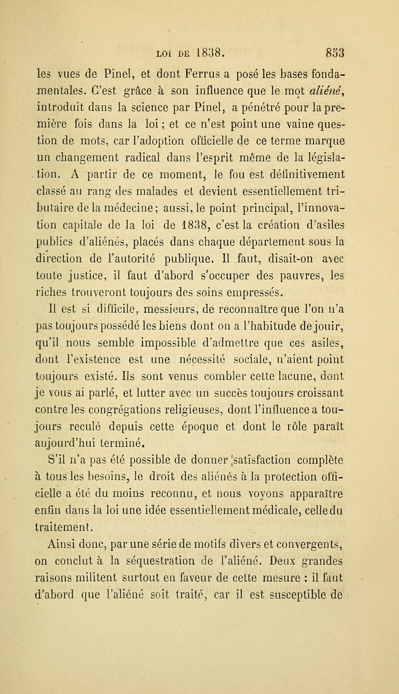les vues de Pinel, et dont Ferrus a posé les bases fonda- mentales. C'est grâce à son influence que le mot aliéné^ introduit dans la science par Pinel, a pénétré pour la pre- mière fois dans la loi; et ce n'est point une vaine ques- tion de mots, car l'adoption officielle de ce terme marque un changement radical dans l'esprit même de la législa- tion. A partir de ce moment, le fou est déflnitivement classé au rang des malades et devient essentiellement tri- butaire de la médecine; aussi, le point principal, l'innova- tion capitale de la loi de 1838, c'est la création d'asiles publics d'aliénés, placés dans chaque département sous la direction de l'autorité publique. Il faut, disait-on a\ec toute justice, il faut d'abord s'occuper des pauvres, les riches trouveront toujours des soins empressés. Il est si difficile, messieurs, de reconnaître que l'on n'a pas toujours possédé les biens dont on a l'habitude de jouir, qu'il nous semble impossible d'admettre que ces asiles, dont l'existence est une nécessité sociale, n'aient point toujours existé. Ils sont venus combler cette lacune, dont je vous ai parlé, et lutter avec un succès toujours croissant contre les congrégations religieuses, dont l'influence a tou- jours reculé depuis cette époque et dont le rôle paraît aujourd'hui terminé. S'il n'a pas été possible de donner jsatisfaction complète à tous les besoins, le droit des aliénés à la protection offi- cielle a été du moins reconnu, et nous voyons apparaître enfin dans la loi une idée essentiellement médicale, celle du traitement. Ainsi donc, par une série de motifs divers et convergents, on conclut à la séquestration de l'aliéné. Deux grandes raisons militent surtout en faveur de cette mesure : il faut d'abord que l'aliéné soit traité, car il est susceptible de