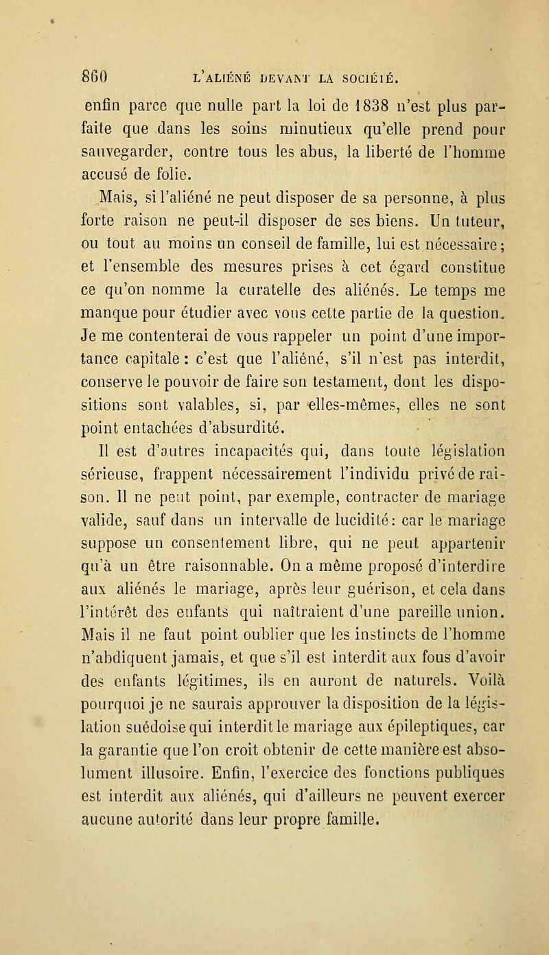 enfin parce que nulle part la loi de 1838 n'est plus par- faite que dans les soins minutieux qu'elle prend pour sauvegarder, contre tous les abus, la liberté de l'homme accusé de folie. Mais, si l'aliéné ne peut disposer de sa personne, à plus forte raison ne peut-il disposer de ses biens. Un tuteur, ou tout au moins un conseil de famille, lui est nécessaire; et l'ensemble des mesures prises à cet égard constitue ce qu'on nomme la curatelle des aliénés. Le temps me manque pour étudier avec vous celte partie de la question. Je me contenterai de vous rappeler un point d'une impor- tance capitale : c'est que l'aliéné, s'il n'est pas interdit, conserve le pouvoir de faire son testament, dont les dispo- sitions sont valables, si, par elles-mêmes, elles ne sont point entachées d'absurdité. Il est d'autres incapacités qui, dans toute législation sérieuse, frappent nécessairement l'individu privé de rai- son. 11 ne peut point, par exemple, contracter de mariage valide, sauf dans un intervalle de lucidité: car le mariage suppose un consentement libre, qui ne peut appartenir qu'à un être raisonnable. On a même proposé d'interdire aux aliénés le mariage, après leur guérison, et cela dans l'intérêt des enfants qui naîtraient d'une pareille union. Mais il ne faut point oublier que les instincts de l'homme n'abdiquent jamais, et que s'il est interdit aux fous d'avoir des enfants légitimes, ils en auront de naturels. Voilà pourquoi je ne saurais approuver la disposition de la légis- lation suédoise qui interdit le mariage aux épileptiques, car la garantie que l'on croit obtenir de cette manière est abso- lument illusoire. Enfin, l'exercice des fonctions publiques est interdit aux aliénés, qui d'ailleurs ne peuvent exercer aucune autorité dans leur propre famille.