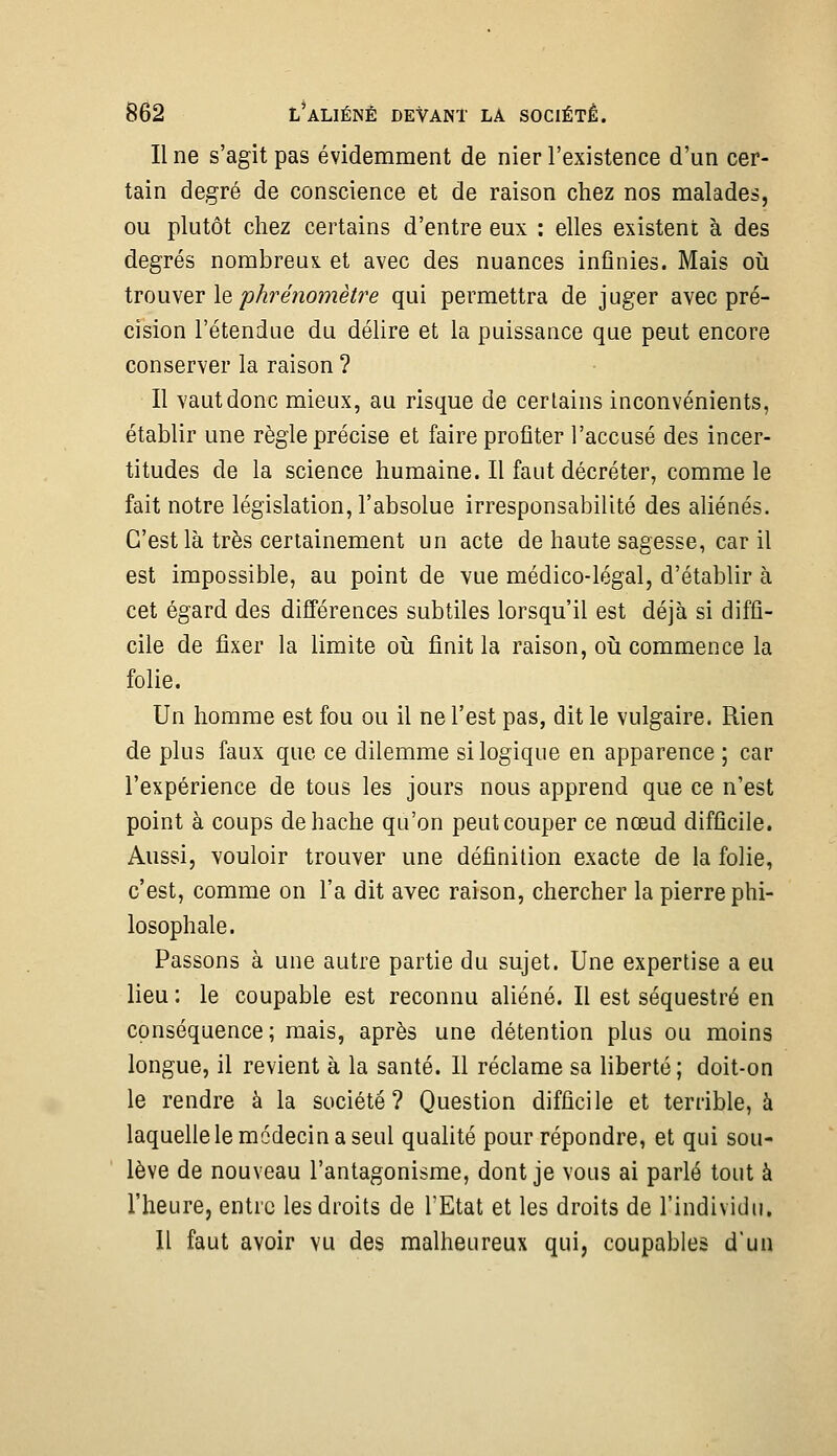 Une s'agit pas évidemment de nier l'existence d'un cer- tain degré de conscience et de raison chez nos malades, ou plutôt chez certains d'entre eux : elles existent à des degrés nombreux et avec des nuances infinies. Mais oiî tvouyer le phrénomètre qui permettra de juger avec pré- cision l'étendue du délire et la puissance que peut encore conserver la raison ? Il vaut donc mieux, au risque de certains inconvénients, établir une règle précise et faire profiter l'accusé des incer- titudes de la science humaine. Il faut décréter, comme le fait notre législation, l'absolue irresponsabilité des aliénés. C'est là très certainement un acte de haute sagesse, car il est impossible, au point de vue médico-légal, d'établir à cet égard des différences subtiles lorsqu'il est déjà si diffi- cile de fixer la limite oii finit la raison, où commence la folie. Un homme est fou ou il ne l'est pas, dit le vulgaire. Rien de plus faux que ce dilemme si logique en apparence ; car l'expérience de tous les jours nous apprend que ce n'est point à coups de hache qu'on peut couper ce nœud difficile. Aussi, vouloir trouver une définition exacte de la folie, c'est, comme on l'a dit avec raison, chercher la pierre phi- losophale. Passons à une autre partie du sujet. Une expertise a eu lieu : le coupable est reconnu aliéné. Il est séquestré en conséquence; mais, après une détention plus ou moins longue, il revient à la santé. Il réclame sa liberté ; doit-on le rendre à la société? Question difficile et terrible, à laquehe le médecin a seul quahté pour répondre, et qui sou- lève de nouveau l'antagonisme, dont je vous ai parlé tout à l'heure, entre les droits de l'Etat et les droits de l'individu. Il faut avoir vu des malheureux qui, coupables d'un