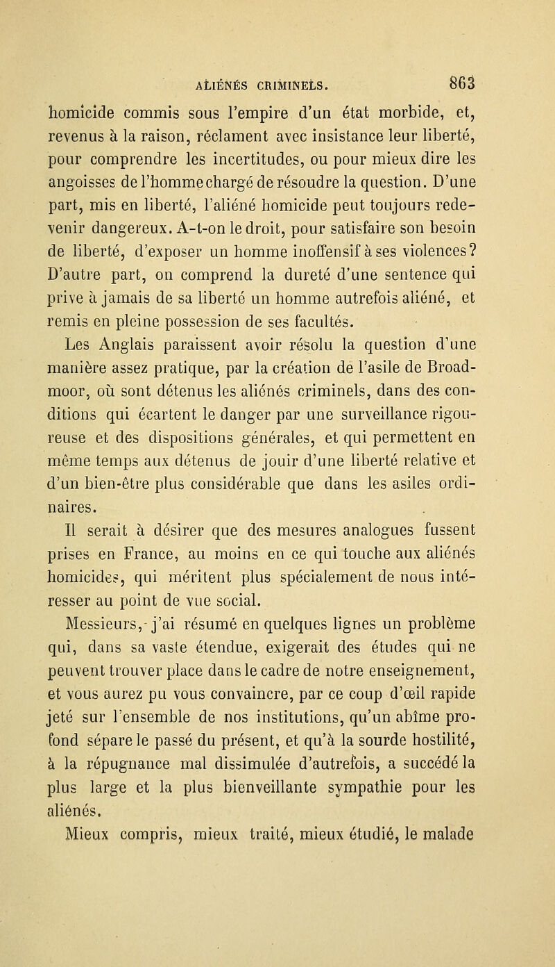 homicide commis sous l'empire d'un état morbide, et, revenus à la raison, réclament avec insistance leur liberté, pour comprendre les incertitudes, ou pour mieux dire les angoisses de l'homme chargé de résoudre la question. D'une part, mis en liberté, l'aliéné homicide peut toujours rede- venir dangereux. A-t-on le droit, pour satisfaire son besoin de liberté, d'exposer un homme inoffensif à ses violences? D'autre part, on comprend la dureté d'une sentence qui prive à jamais de sa liberté un homme autrefois aliéné, et remis en pleine possession de ses facultés. Les Anglais paraissent avoir résolu la question d'une manière assez pratique, par la création de l'asile de Broad- moor, oîi sont détenus les aliénés criminels, dans des con- ditions qui écartent le danger par une surveillance rigou- reuse et des dispositions générales, et qui permettent en même temps aux détenus de jouir d'une liberté relative et d'un bien-être plus considérable que dans les asiles ordi- naires. Il serait à désirer que des mesures analogues fussent prises en France, au moins en ce qui touche aux aUénés homicides, qui méritent plus spécialement de nous inté- resser au point de vue social. Messieurs,-j'ai résumé en quelques lignes un problème qui, dans sa vaste étendue, exigerait des études qui ne peuvent trouver place dans le cadre de notre enseignement, et vous aurez pu vous convaincre, par ce coup d'œil rapide jeté sur l'ensemble de nos institutions, qu'un abîme pro- fond sépare le passé du présent, et qu'à la sourde hostilité, à la répugnance mal dissimulée d'autrefois, a succédé la plus large et la plus bienveillante sympathie pour les aliénés. Mieux compris, mieux traité, mieux étudié, le malade