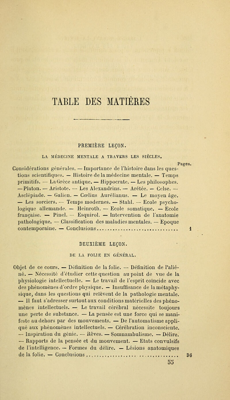 TABLE DES MATIÈRES PREMIÈRE LEÇON. LA MÉDECINE MENTALE A TRAVERS LES SIÈCLES. Pages. Considérations générales. — Importance de l'histoire dans les ques- tions scientifiques. — Histoire de la médecine mentale. — Temps primitifs. — La Grèce antique. — Hippocrate. — Les philosophes. — Platon. — Aristote. — Les Alexandrins. — Arétée. — Gelse. — Asclépiade. — Galien. — Cœlius Aurélianus. — Le moyen âge. — Les sorciers. — Temps modernes. — Stahl. — Ecole psycho- logique allemande. — Heinroth. — Ecole somatique. — Ecole française. — Pinel. — Esquirol. — Intervention de lanatomie pathologique. — Classification des maladies mentales. — Epoque contemporaine. ■— Conclusions 1 DEUXIÈME LEÇON. DE LA FOLIE EN GÉNÉRAL, Objet de ce cours. — Définition de la folie. — Définition de l'alié- né. — Nécessité d'étudier cette question au point de vue de la physiologie intellectuelle. — Le travail de l'esprit coïncide avec des phénomènes d'ordre physique. — Insuffisance delamétaphy- siquCj dans les questions qui relèvent de la pathologie mentale. — Il faut s'adresser surtout aux conditions matérielles des phéno- mènes intellectuels. — Le travail cérébral nécessite toujours une perte de substance. — La pensée est une force qui se mani- feste au dehors par des mouvements. — De l'automatisme appli- qué aux phénomènes intellectuels. — Cérébration inconsciente. — Inspiration du génie. — Rêves. — Somnambulisme. — Délire. — Rapports de la pensée et du mouvement. — Etats convulsifs de l'intelligence. — Formes du délire. — Lésions anatomiques de la folie. — Conclusions.., 36 53