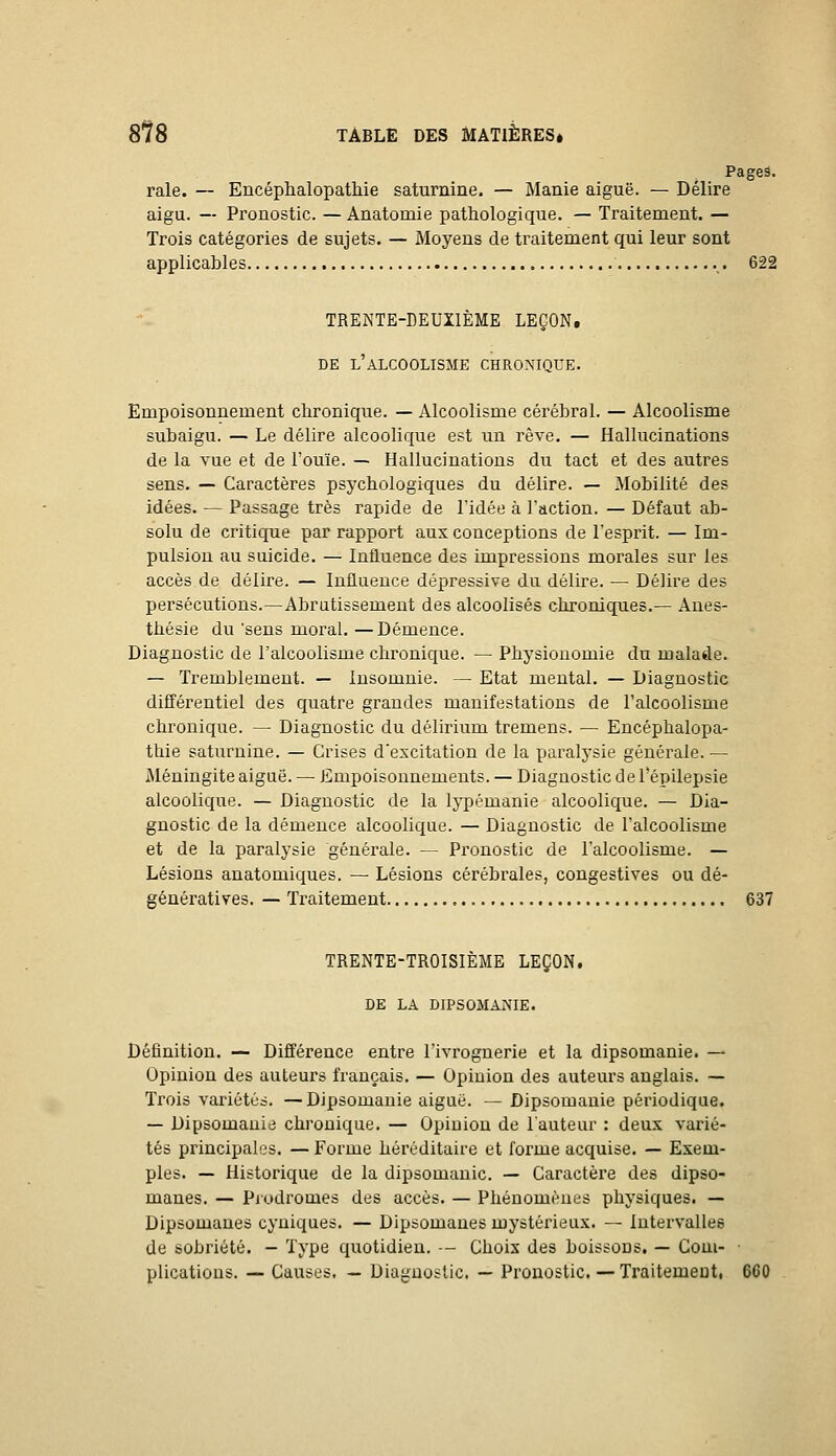 Pages, raie. — Encéphalopathie saturnine. — Manie aiguë. — Délire aigu. — Pronostic. — Anatomie pathologique. — Traitement. — Trois catégories de sujets. — Moyens de traitement qui leur sont applicables .,. 622 TRENTE-nEUÏlÈME LEÇON, DE l'alcoolisme CHRONIQUE. Empoisonnement chronique. — Alcoolisme cérébral. — Alcoolisme subaigu. — Le délire alcoolique est un rêve. — Hallucinations de la vue et de l'ouïe. — Hallucinations du. tact et des autres sens- — Caractères psychologiques du délire. — Mobilité des idées. — Passage très rapide de l'idée à l'action. — Défaut ab- solu de critique par rapport aux conceptions de l'esprit. — Im- pulsion au suicide. — Influence des impressions morales sur les accès de délire. — Influence dépressive du délire. — Délire des persécutions.—Abrutissement des alcoolisés chroniques.— Aues- thésie du 'sens moral. —Démence. Diagnostic de l'alcoolisme chronique. — Physionomie du malade. — Tremblement. — Insomnie. — Etat mental. — Diagnostic différentiel des quatre grandes manifestations de l'alcoolisme chronique. — Diagnostic du délirium tremens. — Encéphalopa- thie saturnine. — Crises d'excitation de la paralysie générale. — Méningite aiguë. — Empoisonnements. — Diagnostic d e l'épilepsie alcoolique. — Diagnostic de la lypémanie alcoolique. — Dia- gnostic de la démence alcoolique. — Diagnostic de l'alcoolisme et de la paralysie générale. — Pronostic de l'alcoolisme. — Lésions auatomiques. — Lésions cérébrales, congestives ou dé- génératives. — Traitement 637 TRENTE-TROISIÈME LEÇON. DE LA DIPSOMANIE. Définition. — Différence entre l'ivrognerie et la dipsomanie. — Opinion des auteurs français. — Opinion des auteurs anglais. — Trois variétés. —Dipsomanie aiguë. —Dipsomanie périodique. — Dipsomanie chronique. — Opinion de l'auteur : deux varié- tés principales. — Forme héréditaire et forme acquise. — Exem- ples. — Historique de la dipsomanie. — Caractère des dipso- manes, — Piodromes des accès. — Phénomènes physiques. — Dipsomaues cyniques. — Dipsomanes mystérieux. — intervalles de sobriété. - Type quotidien. — Choix des boissons. — Com- • plications. — Causes, — Diagnostic. — Pronostic. — Traitemeut, 660