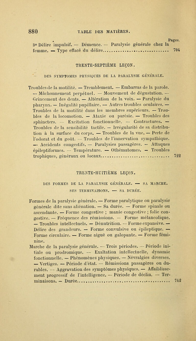 , Pages. 3° Délire impulsif. — Démence. — Paralysie générale chez la femme. — Type effacé du délire 704 TRENTE-SEPTIÈME LEÇON. DES SYMPTOMES PHYSIQUES DE LA PARALYSIE GÉNÉRALE. Troubles de la motilité. — Tremblement. — Embarras de la parole. — Mâchonnement perpétuel. — Mouvement de dégustation. — Grincement des dents. — Altération de la voix. — Paralysie du pharynx. — Inégalité pupillaire, — Autres troubles oculaires. — Troubles de la motilité dans les membres supérieurs. — Trou- bles de la locomotion. — Ataxie ou parésie. — Troubles des sphincters. — Excitation fonctionnelle. — Contractures. — Troubles de la sensibilité tactile. — Irrégularité de sa distribu- tion à la surface du corps. — Troubles de la vue. — Perte de l'odorat et du goût. — Troubles de l'innervation sympathique. — Accidents cougestifs. — Paralysies passagères. — Attaques épileptiformes. — Température. — Othématomes. — Troubles trophiques, généraux ou locaux 722 TRENTE-HUITIÈME LEÇON. DES FORMES DE LA PARALYSIE GÉNÉRALE. — SA MARCHE. SES TERMINAISONS. — SA DURÉE. Formes de la paralysie générale. — Forme paralytique ou paralysie générale dite sans aliénation. — Sa durée. — Forme spinale ou ascendante. — Forme congestive ; manie congestive ; folie con- gestive. — Fréquence des rémissions. — Forme mélancolique. — Troubles intellectuels. — Dénutrition. — Forme expansive. — Délire des grandeurs. — Forme convulsive ou épileptique. — Forme circulaire. — Forme aiguë ou galopante. — Forme fémi- nine. Marche de la paralysie générale. — Trois périodes. — Période ini- tiale ou prodromique. — Exaltation intellectuelle, dynamie fonctionnelle. — Phénomènes physiques. — Névralgies diverses. — Vertiges. — Période d'état. — Rémissions passagères ou du- rables. -~ Aggravation des symptômes physiques. — Affaiblisse- ment progressif de l'intelligence. — Période de déclin. — Ter- minaisons. — Durée 742