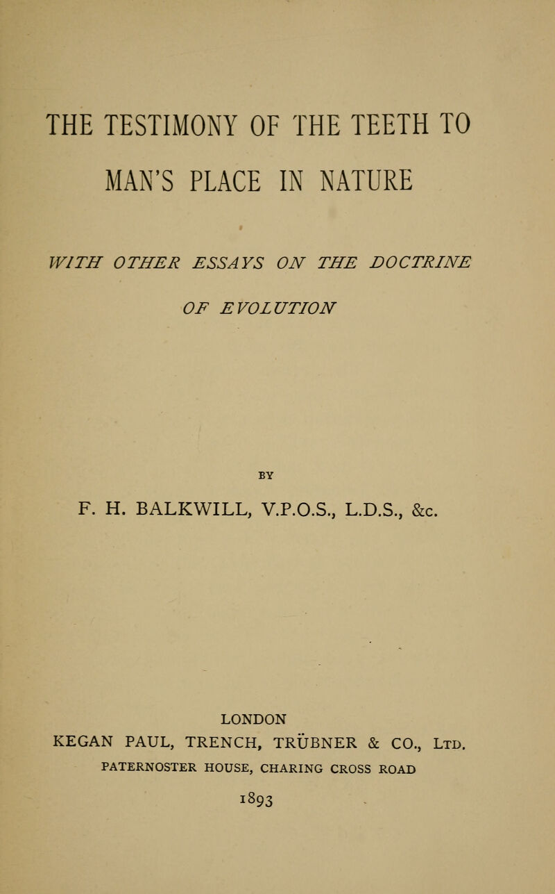 THE TESTIMONY OF THE TEETH TO MAN'S PLACE IN NATURE WITH OTHER ESSAYS ON THE DOCTRINE OF EVOLUTION BY F. H. BALKWILL, V.P.O.S., L.D.S., &c. LONDON KEGAN PAUL, TRENCH, TRUBNER & CO., Ltd. PATERNOSTER HOUSE, CHARING CROSS ROAD 1893