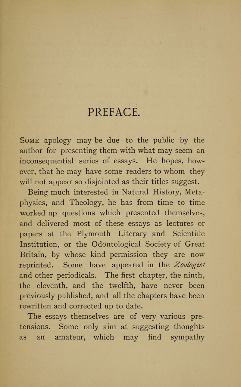 PREFACE. Some apology may be due to the public by the author for presenting them with what may seem an inconsequential series of essays. He hopes, how- ever, that he may have some readers to whom they will not appear so disjointed as their titles suggest. Being much interested in Natural History, Meta- physics, and Theology, he has from time to time worked up questions which presented themselves, and delivered most of these essays as lectures or papers at the Plymouth Literary and Scientific Institution, or the Odontological Society of Great Britain, by whose kind permission they are now reprinted. Some have appeared in the Zoologist and other periodicals. The first chapter, the ninth, the eleventh, and the twelfth, have never been previously published, and all the chapters have been rewritten and corrected up to date. The essays themselves are of very various pre- tensions. Some only aim at suggesting thoughts as an amateur, which may find sympathy