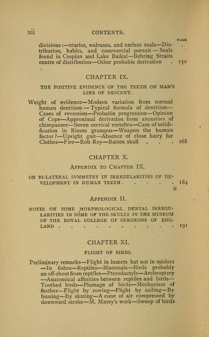 PAGE divisions :—otaries, walruses, and earless seals—Dis- tribution, habits, and commercial pursuit — Seals found in Caspian and Lake Baikal—Behring Straits centre of distribution—Other probable derivation . 150 CHAPTER IX. THE POSITIVE EVIDENCE OF THE TEETH ON MAN'S LINE OF DESCENT, Weight of evidence—Modern variation from normal human dentition — Typical formula of dentition— Cases of reversion—Probable progression—Opinion of Cope—Approximal derivation from ancestors of chimpanzee—Seven cervical vertebra—Case of solidi- fication in Rissos grampus—Weapon the human factor?—Upright gait—Absence of close hairy fur Clothes—Fire—Rob Roy—Batten skull . . .168 CHAPTER X. Appendix to Chapter IX. ON BI-LATERAL SYMMETRY IN IRREGULARITIES OF DE- VELOPMENT-IN human TEETH 184 APPENDIX II, NOTES ON SOME MORPHOLOGICAL DENTAL IRREGU- LARITIES IN SOME OF THE SKULLS IN THE MUSEUM OF THE ROYAL COLLEGE OF SURGEONS OF ENG- LAND 191 CHAPTER XI. FLIGHT OF BIRDS, Preliminary remarks—Flight in insects but not in spiders —In fishes—Reptiles—Mammals—Birds probably an off-shoot from reptiles—Pterodactyls—Archeoptery —Anatomical affinities between reptiles and birds— Toothed birds—Plumage of birds—Mechanism of feather—Flight by rowing—Flight by sailing—By buzzing—By skating—A cone of air compressed by downward stroke—M, Marey's work—Swoop of birds