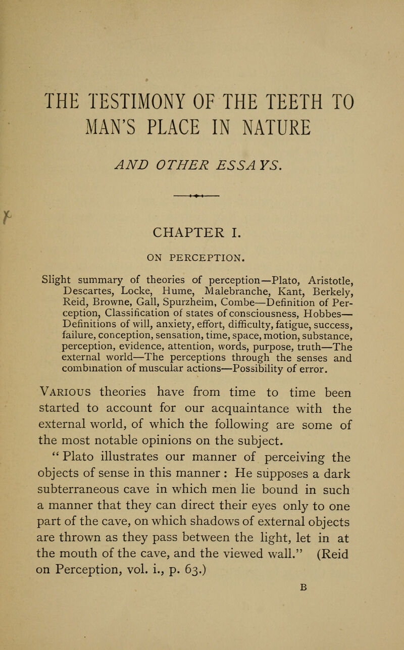 THE TESTIMONY OF THE TEETH TO MAN'S PLACE IN NATURE AND OTHER ESSA YS, CHAPTER I. ON PERCEPTION. Slight summary of theories of perception—Plato, Aristotle, Descartes, Locke, Hume, Malebranche, Kant, Berkely, Reid, Browne, Gall, Spurzheim, Combe—Definition of Per- ception, Classification of states of consciousness, Hobbes— Definitions of will, anxiety, effort, difficulty, fatigue, success, failure, conception, sensation, time, space, motion, substance, perception, evidence, attention, words, purpose, truth—The external world—The perceptions through the senses and combmation of muscular actions—Possibility of error. Various theories have from time to time been started to account for our acquaintance with the external world, of which the following are some of the most notable opinions on the subject.  Plato illustrates our manner of perceiving the objects of sense in this manner : He supposes a dark subterraneous cave in which men lie bound in such a manner that they can direct their eyes only to one part of the cave, on which shadows of external objects are thrown as they pass between the light, let in at the mouth of the cave, and the viewed wall. (Reid on Perception, vol. i., p. 63.) B