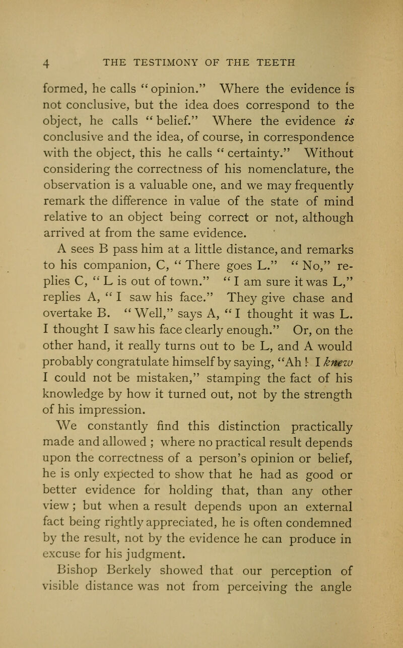 formed, he calls '' opinion. Where the evidence is not conclusive, but the idea does correspond to the object, he calls  belief. Where the evidence is conclusive and the idea, of course, in correspondence with the object, this he calls  certainty. Without considering the correctness of his nomenclature, the observation is a valuable one, and we may frequently remark the difference in value of the state of mind relative to an object being correct or not, although arrived at from the same evidence. A sees B pass him at a little distance, and remarks to his companion, C,  There goes L. *' No, re- plies C,  L is out of town.  I am sure it was L, replies A,  I saw his face. They give chase and overtake B. '' Well, says A,  I thought it was L. I thought I saw his face clearly enough. Or, on the other hand, it really turns out to be L, and A would probably congratulate himself by saying, Ah !- I knew I could not be mistaken, stamping the fact of his knowledge by how it turned out, not by the strength of his impression. We constantly find this distinction practically made and allowed ; where no practical result depends upon the correctness of a person's opinion or belief, he is only expected to show that he had as good or better evidence for holding that, than any other view ; but when a result depends upon an external fact being rightly appreciated, he is often condemned by the result, not by the evidence he can produce in excuse for his judgment. Bishop Berkely showed that our perception of visible distance was not from perceiving the angle