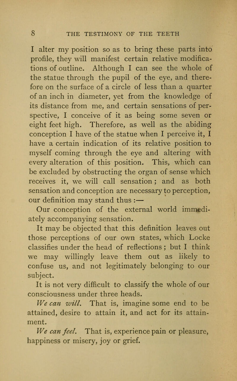 I alter my position so as to bring these parts into profile, they will manifest certain relative modifica- tions of outline. Although I can see the whole of the statue through the pupil of the eye, and there- fore on the surface of a circle of less than a quarter of an inch in diameter, yet from the knowledge of its distance from me, and certain sensations of per- spective, I conceive of it as being some seven or eight feet high. Therefore, as well as the abiding conception I have of the statue when I perceive it, I have a certain indication of its relative position to myself coming through the eye and altering with every alteration of this position. This, which can be excluded by obstructing the organ of sense which receives it, we will call sensation; and as both sensation and conception are necessary to perception, our definition may stand thus :— Our conception of the external world immedi- ately accompanying sensation. It may be objected that this definition leaves out those perceptions of our own states, which Locke classifies under the head of reflections ; but I think we may willingly leave them out as likely to confuse us, and not legitimately belonging to our subject. It is not very difficult to classify the whole of our consciousness under three heads. We can will. That is, imagine some end to be attained, desire to attain it, and act for its attain- ment. We can feel. That is, experience pain or pleasure, happiness or misery, joy or grief.