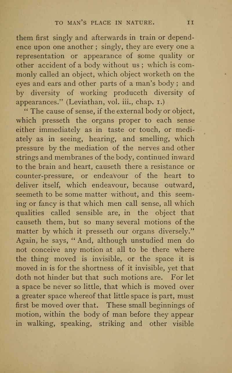 them first singly and afterwards in train or depend- ence upon one another ; singly, they are every one a representation or appearance of some quality or other accident of a body without us ; which is com- monly called an object, which object worketh on the eyes and ears and other parts of a man's body ; and by diversity of working produceth diversity of appearances. (Leviathan, vol. iii., chap, i.) *' The cause of sense, if the external body or object, which presseth the organs proper to each sense either immediately as in taste or touch, or medi- ately as in seeing, hearing, and smelling, which pressure by the mediation of the nerves and other strings and membranes of the body, continued inward to the brain and heart, causeth there a resistance or counter-pressure, or endeavour of the heart to deliver itself, which endeavour, because outward, seemeth to be some matter without, and this seem- ing or fancy is that which men call sense, all w^hich qualities called sensible are, in the object that causeth them, but so many several motions of the matter by which it presseth our organs diversely. Again, he says,  And, although unstudied men do not conceive any motion at all to be there where the thing moved is invisible, or the space it is moved in is for the shortness of it invisible, yet that doth not hinder but that such motions are. For let a space be never so little, that which is moved over a greater space whereof that little space is part, must first be moved over that. These small beginnings of motion, within the body of man before they appear in walking, speaking, striking and other visible