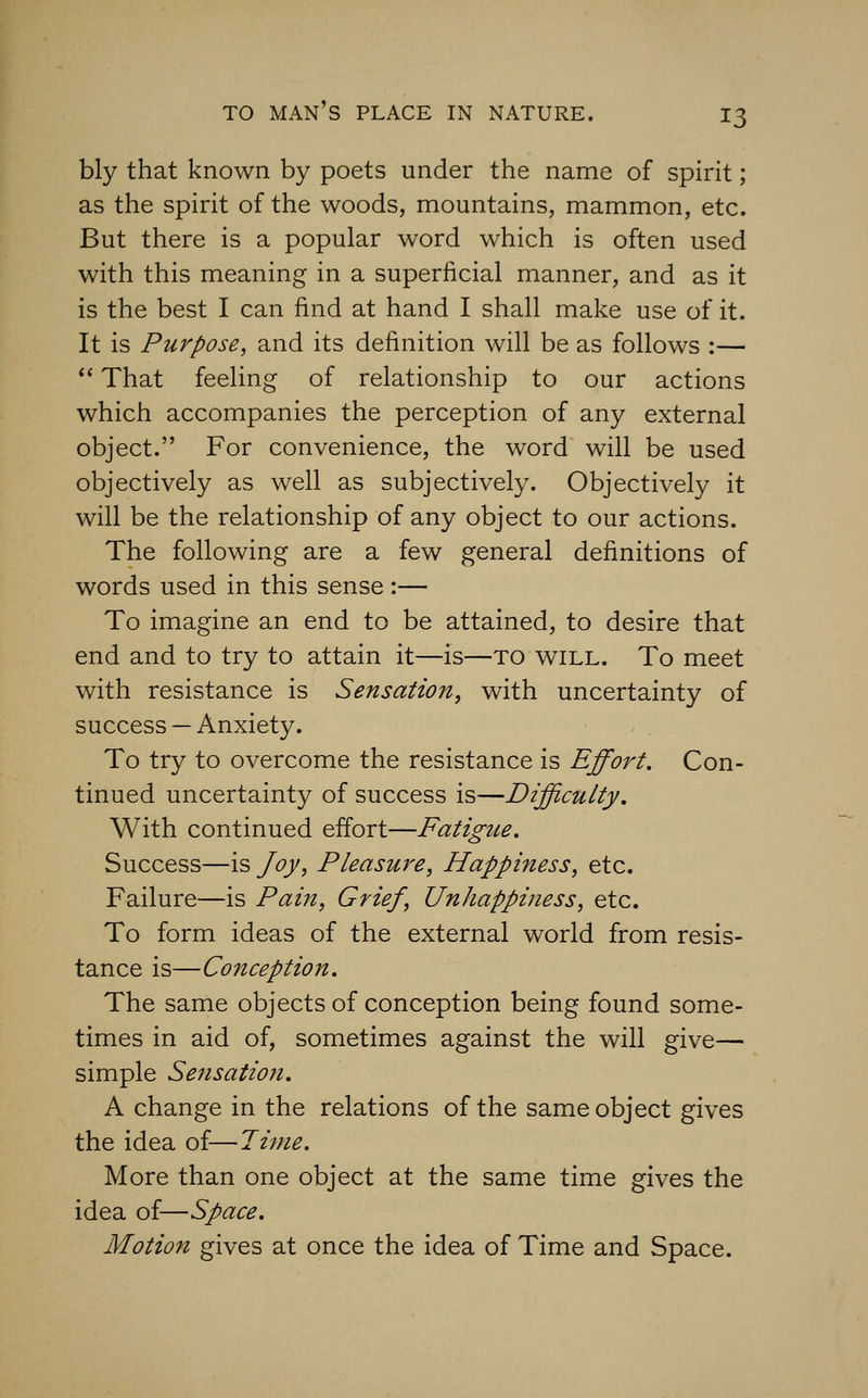 bly that known by poets under the name of spirit; as the spirit of the woods, mountains, mammon, etc. But there is a popular word which is often used with this meaning in a superficial manner, and as it is the best I can find at hand I shall make use of it. It is Purpose, and its definition will be as follows :—  That feeling of relationship to our actions which accompanies the perception of any external object. For convenience, the word will be used objectively as well as subjectively. Objectively it will be the relationship of any object to our actions. The following are a few general definitions of words used in this sense:— To imagine an end to be attained, to desire that end and to try to attain it—is—TO will. To meet with resistance is Sensation, with uncertainty of success — Anxiety. To try to overcome the resistance is Effort. Con- tinued uncertainty of success is—Difficulty, With continued effort—Fatigue. Success—is Joy, Pleasure, Happiness, etc. Failure—is Pain, Grief, Unhappiness, etc. To form ideas of the external world from resis- tance is—Conception. The same objects of conception being found some- times in aid of, sometimes against the will give— simple Sensation. A change in the relations of the same object gives the idea of—Time. More than one object at the same time gives the idea of—Space. Motion gives at once the idea of Time and Space.