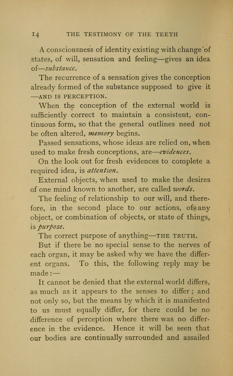 A consciousness of identity existing with change'of states, of will, sensation and feeling—gives an idea of—substance. The recurrence of a sensation gives the conception already formed of the substance supposed to give it AND IS PERCEPTION. When the conception of the external world is sufficiently correct to maintain a consistent, con- tinuous form, so that the general outlines need not be often altered, memory begins. Passed sensations, whose ideas are relied on, when used to make fresh conceptions, are—evidences. On the look out for fresh evidences to complete a required idea, is attention. External objects, when used to make the desires of one mind known to another, are called words. The feeling of relationship to our will, and there- fore, in the second place to our actions, of- any object, or combination of objects, or state of things, is purpose. The correct purpose of anything—the truth. But if there be no special sense to the nerves of each organ, it may be asked why we have the differ- ent organs. To this, the following reply may be made :— It cannot be denied that the external world differs, as much as it appears to the senses to differ ; and not only so, but the means by which it is manifested to us must equally differ, for there could be no difference of perception where there was no differ- ence in the evidence. Hence it will be seen that our bodies are continually surrounded and assailed