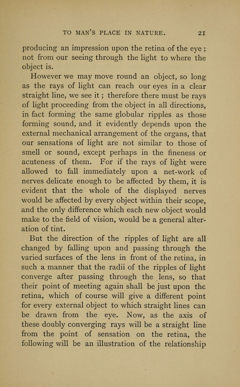 producing an impression upon the retina of the eye ; not from our seeing through the hght to where the object is. However we may move round an object, so long as the rays of Hght can reach our eyes in a clear straight line, we see it; therefore there must be rays of light proceeding from the object in all directions, in fact forming the same globular ripples as those forming sound, and it evidently depends upon the external mechanical arrangement of the organs, that our sensations of light are not similar to those of smell or sound, except perhaps in the fineness or acuteness of them. For if the rays of light were allowed to fall immediately upon a net-work of nerves delicate enough to be affected by them, it is evident that the whole of the displayed nerves would be affected by every object within their scope, and the only difference which each new object would make to the field of vision, would be a general alter- ation of tint. But the direction of the ripples of light are all changed by falling upon and passing through the varied surfaces of the lens in front of the retina, in such a manner that the radii of the ripples of light converge after passing through the lens, so that their point of meeting again shall be just upon the retina, which of course will give a different point for every external object to which straight lines can be drawn from the eye. Now, as the axis of these doubly converging rays will be a straight line from the point of sensation on the retina, the following will be an illustration of the relationship