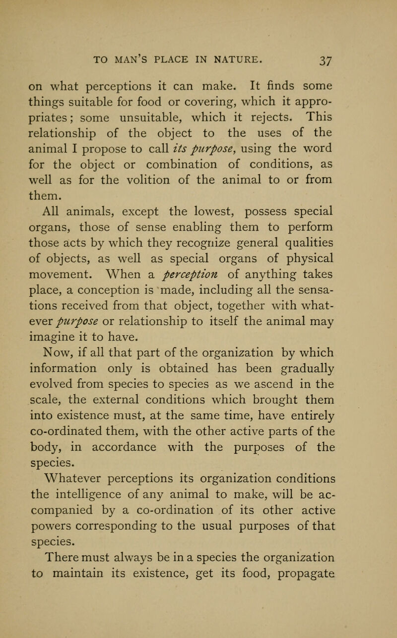 on what perceptions it can make. It finds some things suitable for food or covering, which it appro- priates ; some unsuitable, which it rejects. This relationship of the object to the uses of the animal I propose to call its purpose, using the word for the object or combination of conditions, as well as for the volition of the animal to or from them. All animals, except the lowest, possess special organs, those of sense enabling them to perform those acts by which they recognize general qualities of objects, as well as special organs of physical movement. When a perception of anything takes place, a conception is 'made, including all the sensa- tions received from that object, together with what- ever purpose or relationship to itself the animal may imagine it to have. Now, if all that part of the organization by which information only is obtained has been gradually evolved from species to species as we ascend in the scale, the external conditions which brought them into existence must, at the same time, have entirely co-ordinated them, with the other active parts of the body, in accordance with the purposes of the species. Whatever perceptions its organization conditions the intelligence of any animal to make, will be ac- companied by a co-ordination of its other active powers corresponding to the usual purposes of that species. There must always be in a species the organization to maintain its existence, get its food, propagate