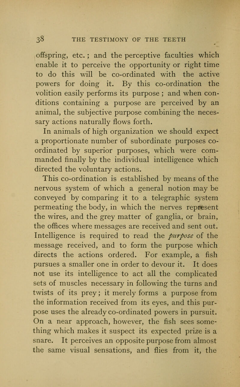 offspring, etc. ; and the perceptive faculties which enable it to perceive the opportunity or right time to do this will be co-ordinated with the active powers for doing it. By this co-ordination the volition easily performs its purpose ; and when con- ditions containing a purpose are perceived by an animal, the subjective purpose combining the neces- sary actions naturally flows forth. In animals of high organization we should expect a proportionate number of subordinate purposes co- ordinated by superior purposes, which were com- manded finally by the individual intelligence which directed the voluntary actions. This co-ordination is established by means of the nervous system of which a general notion may be conveyed by comparing it to a telegraphic system permeating the body, in which the nerves represent the wires, and the grey matter of ganglia, or brain, the offices where messages are received and sent out. Intelligence is required to read the purpose of the message received, and to form the purpose which directs the actions ordered. For example, a fish pursues a smaller one in order to devour it. It does not use its intelligence to act all the complicated sets of muscles necessary in following the turns and twists of its prey; it merely forms a purpose from the information received from its eyes, and this pur- pose uses the already co-ordinated powers in pursuit. On a near approach, however, the fish sees some- thing which makes it suspect its expected prize is a snare. It perceives an opposite purpose from almost the same visual sensations, and flies from it, the