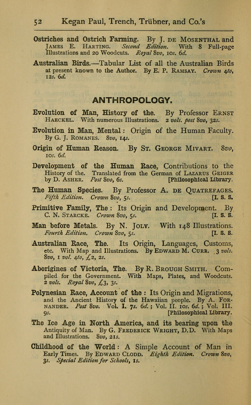 Ostriches and Ostrich Farming. By J. de Mosenthal and James E. Harting. Second Edition. With 8 Full-page Illustrations and 20 Woodcuts. Royal Svo, los. 6d. Australian Birds.—Tabular List of all the Australian Birds at present known to the Author. By E. P. Ramsay. Crown 4^0, I2s. 6d. ANTHROPOLOGY. Evolution of Man, History of the. By Professor Ernst Haeckel. With numerous Illustrations. 2 vols, post SvOf 325. Evolution in Man, Mental: Origin of the Human Faculty. By G. J. Romanes. 8vOy 14s. Origin of Human Reason. By St. George Mivart. Svo, los. 6d. Development of the Human Race, Contributions to the History of the. Translated from the German of Lazarus Geiger by D. AsHER. Post Svo, 6s. [Philosophical Library. The Human Species. By Professor A. de Quatrefages. Fzyth Edition. Crown Svo, 55'. [I. S, S. Primitive Family, The : Its Origin and Development. By C. N. Starcke. Crown Svo, 5^. [I. S. S. Man before Metals. By N. Joly. With 148 Illustrations. Fourth Edition. Crown Svo, ^s, [I. S. S. Australian Race, The. Its Origin, Languages, Customs, etc. With Map and Illustrations. By Edward M. Curr. 3 vols. Svo, I vol. 4to, £2, 2S. Aborigines of Victoria, The. By R. Brough Smith. Com- piled for the Government. With Maps, Plates, and Woodcuts. 2 vols. Royal Svo, £3, 35. Polynesian Race, Account of the : Its Origin and Migrations, and the Ancient History of the Hawaiian people. By A. FoR- NANDER. Post Svo, Vol. I. 'js. 6d. ', Vol. 11. los. 6d. ; Vol. III. 9J. [Philosophical Library. The Ice Age in North America, and its bearing upon the Antiquity of Man. By G. Frederick Wright, D.D. With Maps and Illustrations. Svo, 2is. Childhood of the World: A Simple Account of Man in Early Times. By Edward Clodd. Eighth Edition. Crown Svo, 3^. Special Edition for Schools, is.